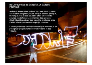 DE LA POLITIQUE DE MARQUE A LA MARQUE
POLITIQUE

A l’instar de la Cité en quête d’un « Etat idéal », d’une
association citoyenne, d’une éthique au sens pratique,
la marque peut et doit peut être offrir un contexte
propice aux échanges, permettre à des groupes
d’individus)de partager des objectifs similaires, et de
s'allier afin de promouvoir un projet commun.

La marque devient l'arène démocratique moderne et se
pose plus que jamais la question du sens et des
valeurs.
 