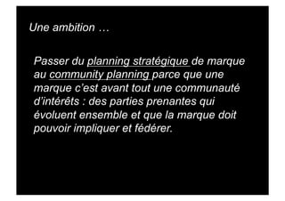 Une ambition …


Passer du planning stratégique de marque
au community planning parce que une
marque c’est avant tout une communauté
d’intérêts : des parties prenantes qui
évoluent ensemble et que la marque doit
pouvoir impliquer et fédérer.
 
