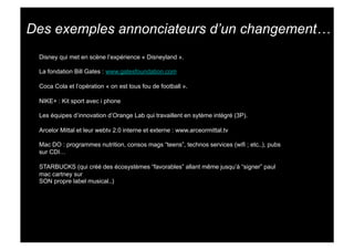 Des exemples annonciateurs d’un changement…
 Disney qui met en scène l’expérience « Disneyland ».

 La fondation Bill Gates : www.gatesfoundation.com

 Coca Cola et l’opération « on est tous fou de football ».

 NIKE+ : Kit sport avec i phone

 Les équipes d’innovation d’Orange Lab qui travaillent en sytème intégré (3P).

 Arcelor Mittal et leur webtv 2.0 interne et externe : www.arceormittal.tv

 Mac DO : programmes nutrition, consos mags “teens”, technos services (wifi ; etc..), pubs
 sur CDI…

 STARBUCKS (qui créé des écosystèmes “favorables” allant même jusqu’à “signer” paul
 mac cartney sur
 SON propre label musical..)
 