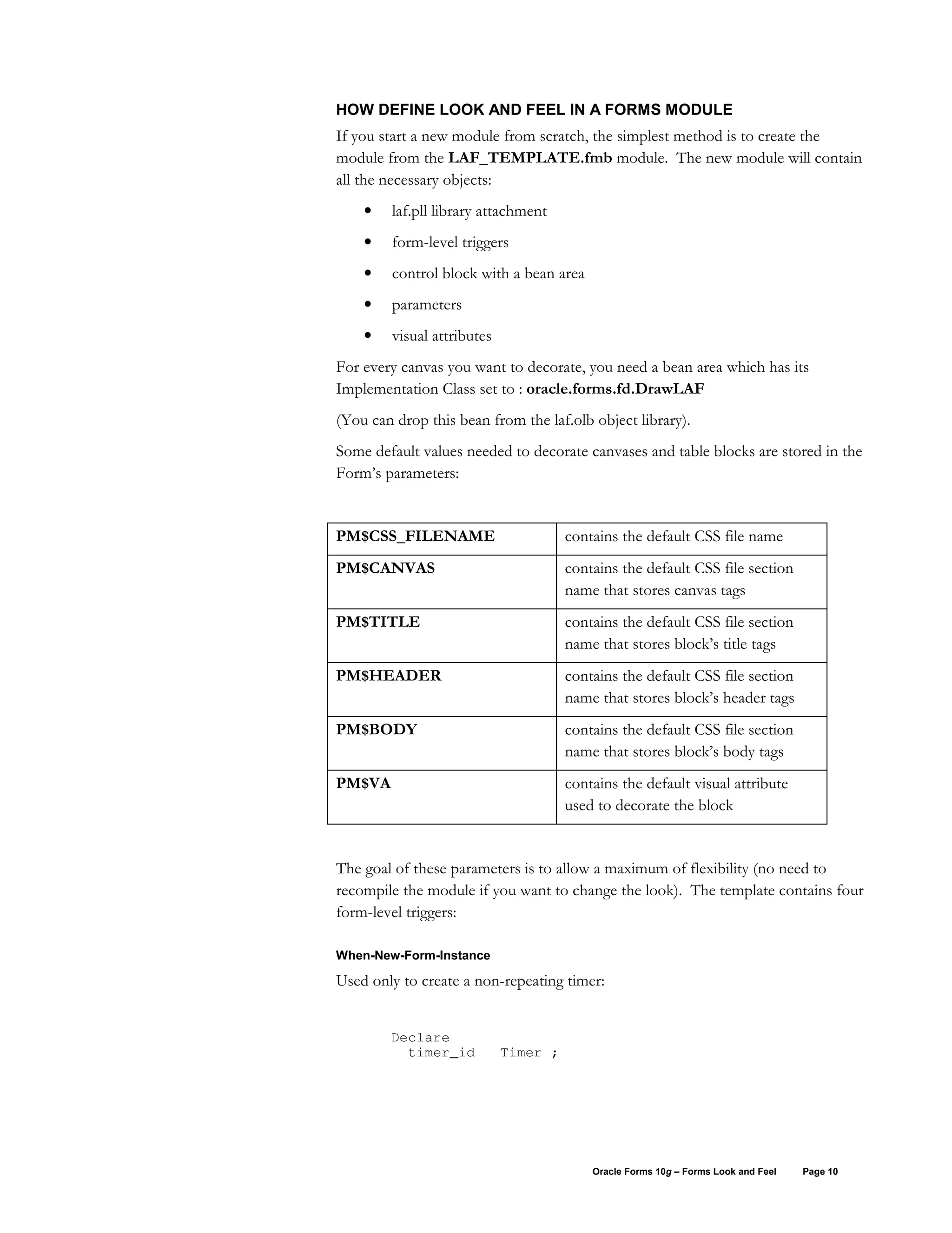 HOW DEFINE LOOK AND FEEL IN A FORMS MODULE
If you start a new module from scratch, the simplest method is to create the
module from the LAF_TEMPLATE.fmb module. The new module will contain
all the necessary objects:
    •    laf.pll library attachment
    •    form-level triggers
    •    control block with a bean area
    •    parameters
    •    visual attributes
For every canvas you want to decorate, you need a bean area which has its
Implementation Class set to : oracle.forms.fd.DrawLAF
(You can drop this bean from the laf.olb object library).
Some default values needed to decorate canvases and table blocks are stored in the
Form’s parameters:


PM$CSS_FILENAME                        contains the default CSS file name
PM$CANVAS                              contains the default CSS file section
                                       name that stores canvas tags
PM$TITLE                               contains the default CSS file section
                                       name that stores block’s title tags
PM$HEADER                              contains the default CSS file section
                                       name that stores block’s header tags
PM$BODY                                contains the default CSS file section
                                       name that stores block’s body tags
PM$VA                                  contains the default visual attribute
                                       used to decorate the block


The goal of these parameters is to allow a maximum of flexibility (no need to
recompile the module if you want to change the look). The template contains four
form-level triggers:

When-New-Form-Instance

Used only to create a non-repeating timer:


        Declare
          timer_id           Timer ;




                                           Oracle Forms 10g – Forms Look and Feel   Page 10
 