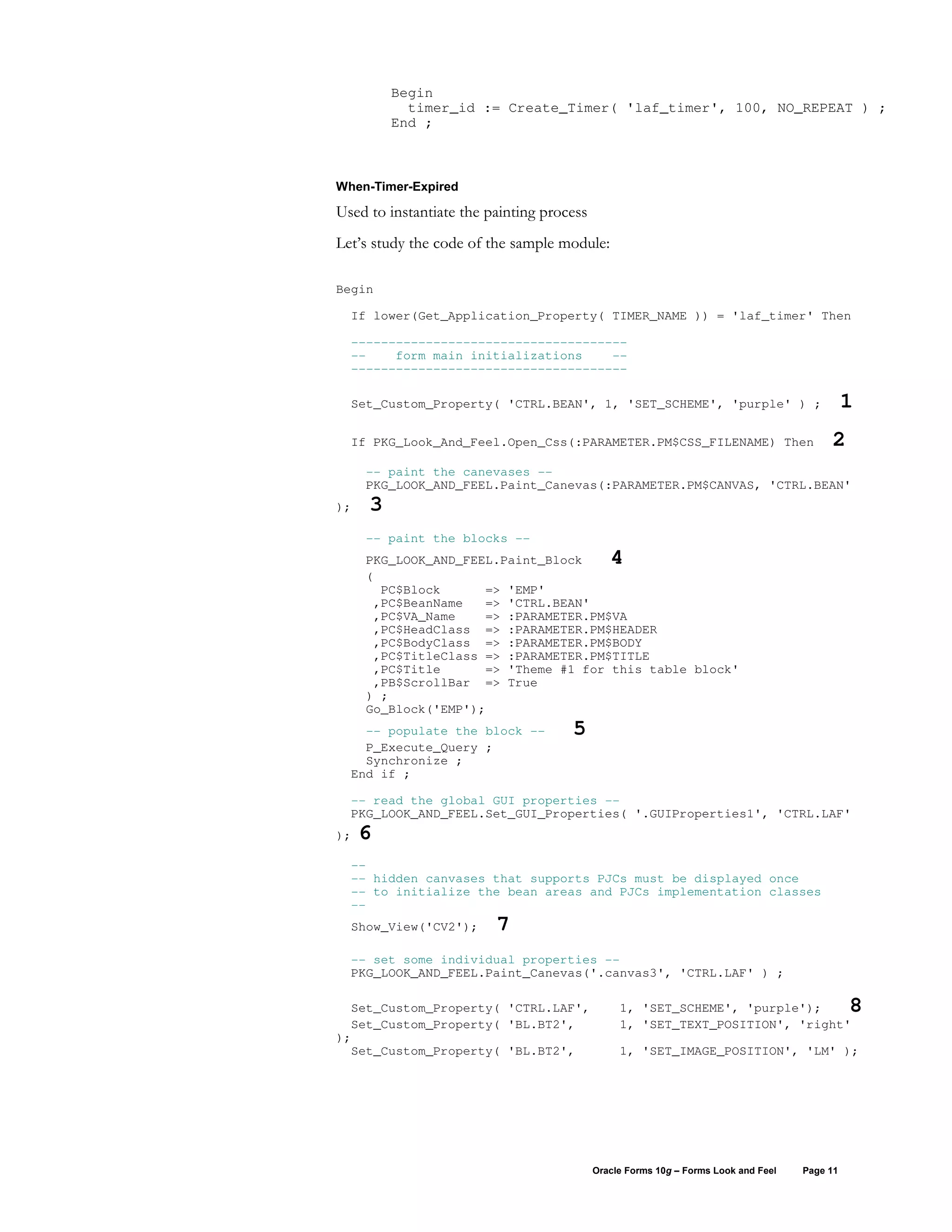 Begin
           timer_id := Create_Timer( 'laf_timer', 100, NO_REPEAT ) ;
         End ;



When-Timer-Expired

Used to instantiate the painting process
Let’s study the code of the sample module:

Begin

  If lower(Get_Application_Property( TIMER_NAME )) = 'laf_timer' Then

  -------------------------------------
  --    form main initializations    --
  -------------------------------------

  Set_Custom_Property( 'CTRL.BEAN', 1, 'SET_SCHEME', 'purple' ) ;                             1
  If PKG_Look_And_Feel.Open_Css(:PARAMETER.PM$CSS_FILENAME) Then                         2
     -- paint the canevases --
     PKG_LOOK_AND_FEEL.Paint_Canevas(:PARAMETER.PM$CANVAS, 'CTRL.BEAN'
);   3
     -- paint the blocks --
     PKG_LOOK_AND_FEEL.Paint_Block            4
     (
       PC$Block      => 'EMP'
      ,PC$BeanName   => 'CTRL.BEAN'
      ,PC$VA_Name    => :PARAMETER.PM$VA
      ,PC$HeadClass => :PARAMETER.PM$HEADER
      ,PC$BodyClass => :PARAMETER.PM$BODY
      ,PC$TitleClass => :PARAMETER.PM$TITLE
      ,PC$Title      => 'Theme #1 for this table block'
      ,PB$ScrollBar => True
     ) ;
     Go_Block('EMP');
    -- populate the block --         5
    P_Execute_Query ;
    Synchronize ;
  End if ;

  -- read the global GUI properties --
  PKG_LOOK_AND_FEEL.Set_GUI_Properties( '.GUIProperties1', 'CTRL.LAF'
);   6
  --
  -- hidden canvases that supports PJCs must be displayed once
  -- to initialize the bean areas and PJCs implementation classes
  --
  Show_View('CV2');      7
  -- set some individual properties --
  PKG_LOOK_AND_FEEL.Paint_Canevas('.canvas3', 'CTRL.LAF' ) ;

  Set_Custom_Property( 'CTRL.LAF',              1, 'SET_SCHEME', 'purple');                   8
  Set_Custom_Property( 'BL.BT2',                1, 'SET_TEXT_POSITION', 'right'
);
  Set_Custom_Property( 'BL.BT2',                1, 'SET_IMAGE_POSITION', 'LM' );




                                           Oracle Forms 10g – Forms Look and Feel   Page 11
 