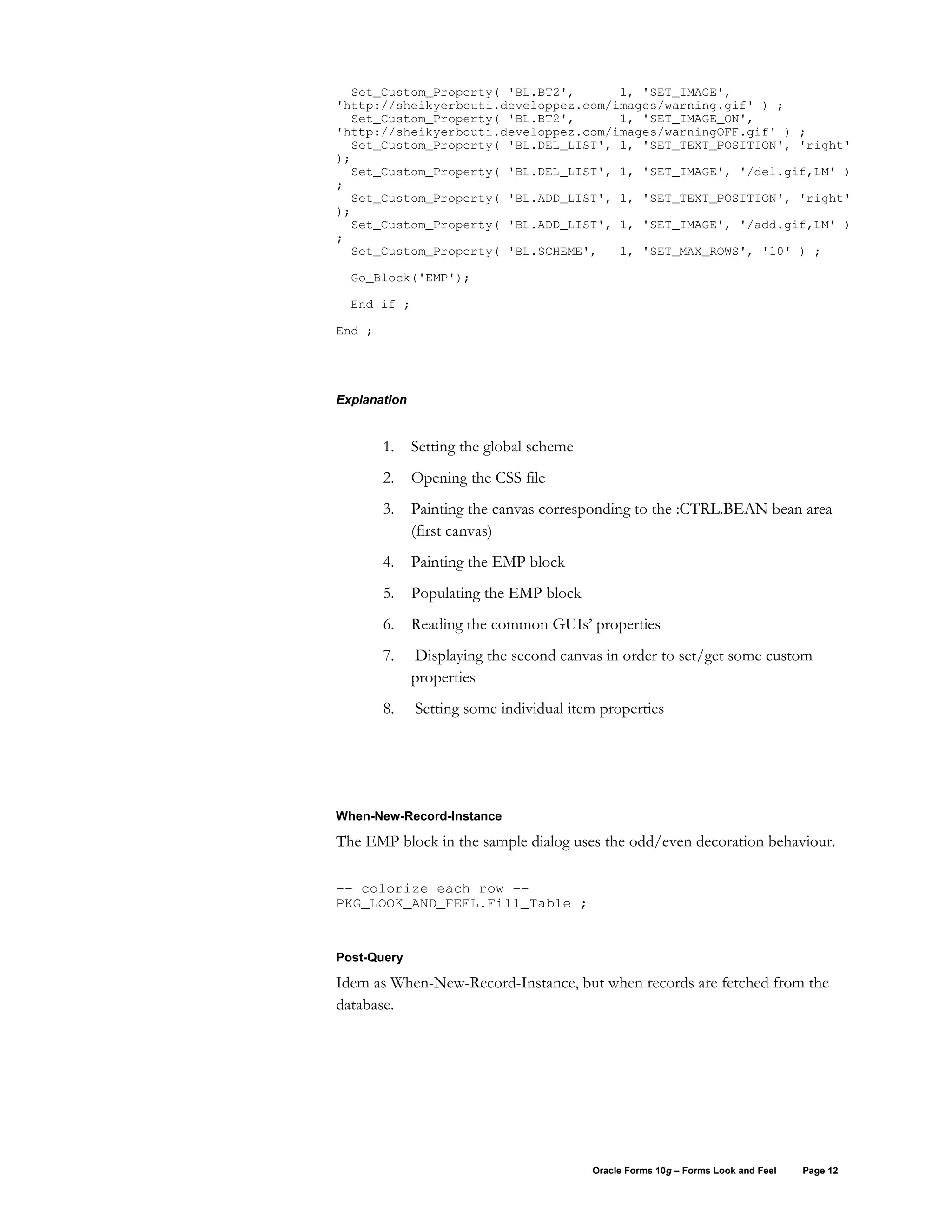 Set_Custom_Property( 'BL.BT2',      1, 'SET_IMAGE',
'http://sheikyerbouti.developpez.com/images/warning.gif' ) ;
  Set_Custom_Property( 'BL.BT2',      1, 'SET_IMAGE_ON',
'http://sheikyerbouti.developpez.com/images/warningOFF.gif' ) ;
  Set_Custom_Property( 'BL.DEL_LIST', 1, 'SET_TEXT_POSITION', 'right'
);
  Set_Custom_Property( 'BL.DEL_LIST', 1, 'SET_IMAGE', '/del.gif,LM' )
;
  Set_Custom_Property( 'BL.ADD_LIST', 1, 'SET_TEXT_POSITION', 'right'
);
  Set_Custom_Property( 'BL.ADD_LIST', 1, 'SET_IMAGE', '/add.gif,LM' )
;
  Set_Custom_Property( 'BL.SCHEME',   1, 'SET_MAX_ROWS', '10' ) ;

  Go_Block('EMP');

  End if ;

End ;




Explanation


        1.    Setting the global scheme
        2.    Opening the CSS file
        3.    Painting the canvas corresponding to the :CTRL.BEAN bean area
              (first canvas)
        4.    Painting the EMP block
        5.    Populating the EMP block
        6.    Reading the common GUIs’ properties
        7.    Displaying the second canvas in order to set/get some custom
              properties
        8.    Setting some individual item properties




When-New-Record-Instance

The EMP block in the sample dialog uses the odd/even decoration behaviour.

-- colorize each row --
PKG_LOOK_AND_FEEL.Fill_Table ;


Post-Query

Idem as When-New-Record-Instance, but when records are fetched from the
database.




                                          Oracle Forms 10g – Forms Look and Feel   Page 12
 