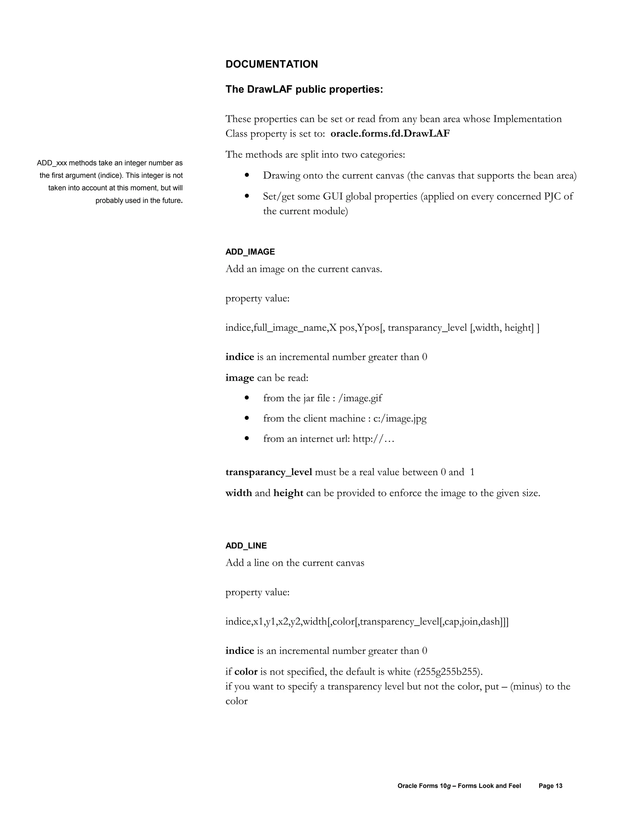 DOCUMENTATION

                                                   The DrawLAF public properties:

                                                   These properties can be set or read from any bean area whose Implementation
                                                   Class property is set to: oracle.forms.fd.DrawLAF
                                                   The methods are split into two categories:
ADD_xxx methods take an integer number as
the first argument (indice). This integer is not       •    Drawing onto the current canvas (the canvas that supports the bean area)
   taken into account at this moment, but will
                  probably used in the future.         •    Set/get some GUI global properties (applied on every concerned PJC of
                                                            the current module)


                                                   ADD_IMAGE

                                                   Add an image on the current canvas.

                                                   property value:

                                                   indice,full_image_name,X pos,Ypos[, transparancy_level [,width, height] ]

                                                   indice is an incremental number greater than 0
                                                   image can be read:
                                                       •    from the jar file : /image.gif
                                                       •    from the client machine : c:/image.jpg
                                                       •    from an internet url: http://…


                                                   transparancy_level must be a real value between 0 and 1
                                                   width and height can be provided to enforce the image to the given size.



                                                   ADD_LINE

                                                   Add a line on the current canvas

                                                   property value:

                                                   indice,x1,y1,x2,y2,width[,color[,transparency_level[,cap,join,dash]]]

                                                   indice is an incremental number greater than 0
                                                   if color is not specified, the default is white (r255g255b255).
                                                   if you want to specify a transparency level but not the color, put – (minus) to the
                                                   color




                                                                                             Oracle Forms 10g – Forms Look and Feel   Page 13
 