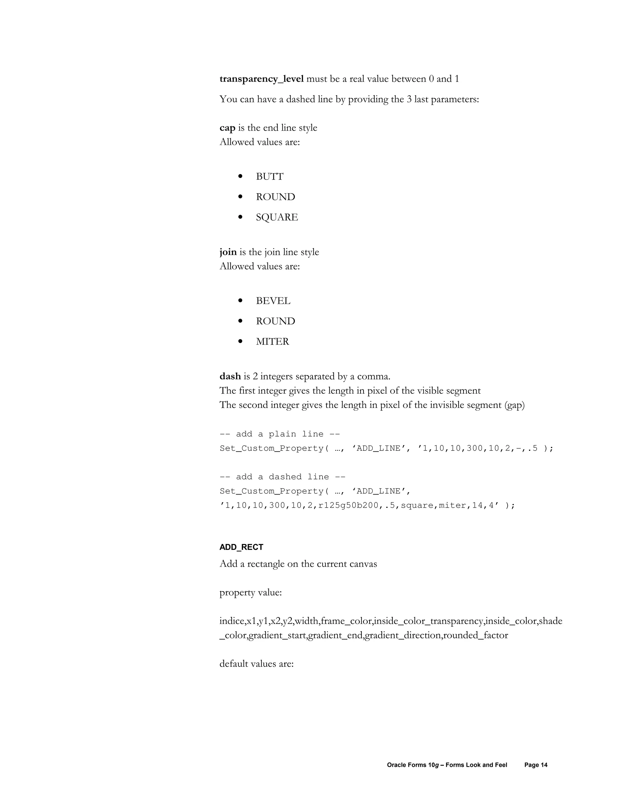 transparency_level must be a real value between 0 and 1
You can have a dashed line by providing the 3 last parameters:

cap is the end line style
Allowed values are:


    •    BUTT
    •    ROUND
    •    SQUARE


join is the join line style
Allowed values are:


    •    BEVEL
    •    ROUND
    •    MITER


dash is 2 integers separated by a comma.
The first integer gives the length in pixel of the visible segment
The second integer gives the length in pixel of the invisible segment (gap)

-- add a plain line --
Set_Custom_Property( …, ‘ADD_LINE’, ’1,10,10,300,10,2,-,.5 );


-- add a dashed line --
Set_Custom_Property( …, ‘ADD_LINE’,
’1,10,10,300,10,2,r125g50b200,.5,square,miter,14,4’ );



ADD_RECT

Add a rectangle on the current canvas

property value:

indice,x1,y1,x2,y2,width,frame_color,inside_color_transparency,inside_color,shade
_color,gradient_start,gradient_end,gradient_direction,rounded_factor

default values are:




                                         Oracle Forms 10g – Forms Look and Feel   Page 14
 