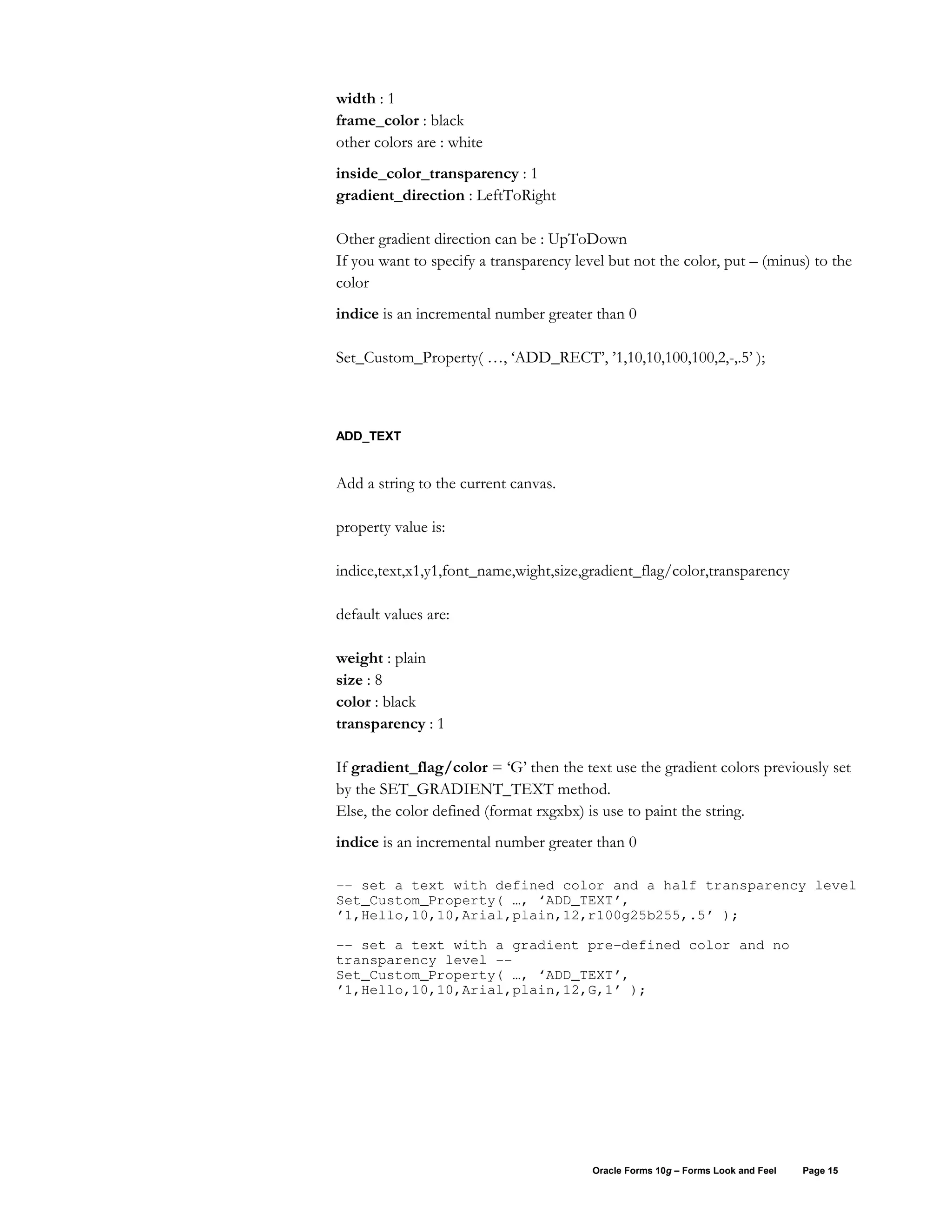 width : 1
frame_color : black
other colors are : white
inside_color_transparency : 1
gradient_direction : LeftToRight

Other gradient direction can be : UpToDown
If you want to specify a transparency level but not the color, put – (minus) to the
color
indice is an incremental number greater than 0

Set_Custom_Property( …, ‘ADD_RECT’, ’1,10,10,100,100,2,-,.5’ );



ADD_TEXT


Add a string to the current canvas.

property value is:

indice,text,x1,y1,font_name,wight,size,gradient_flag/color,transparency

default values are:

weight : plain
size : 8
color : black
transparency : 1

If gradient_flag/color = ‘G’ then the text use the gradient colors previously set
by the SET_GRADIENT_TEXT method.
Else, the color defined (format rxgxbx) is use to paint the string.
indice is an incremental number greater than 0

-- set a text with defined color and a half transparency level
Set_Custom_Property( …, ‘ADD_TEXT’,
’1,Hello,10,10,Arial,plain,12,r100g25b255,.5’ );

-- set a text with a gradient pre-defined color and no
transparency level --
Set_Custom_Property( …, ‘ADD_TEXT’,
’1,Hello,10,10,Arial,plain,12,G,1’ );




                                         Oracle Forms 10g – Forms Look and Feel   Page 15
 