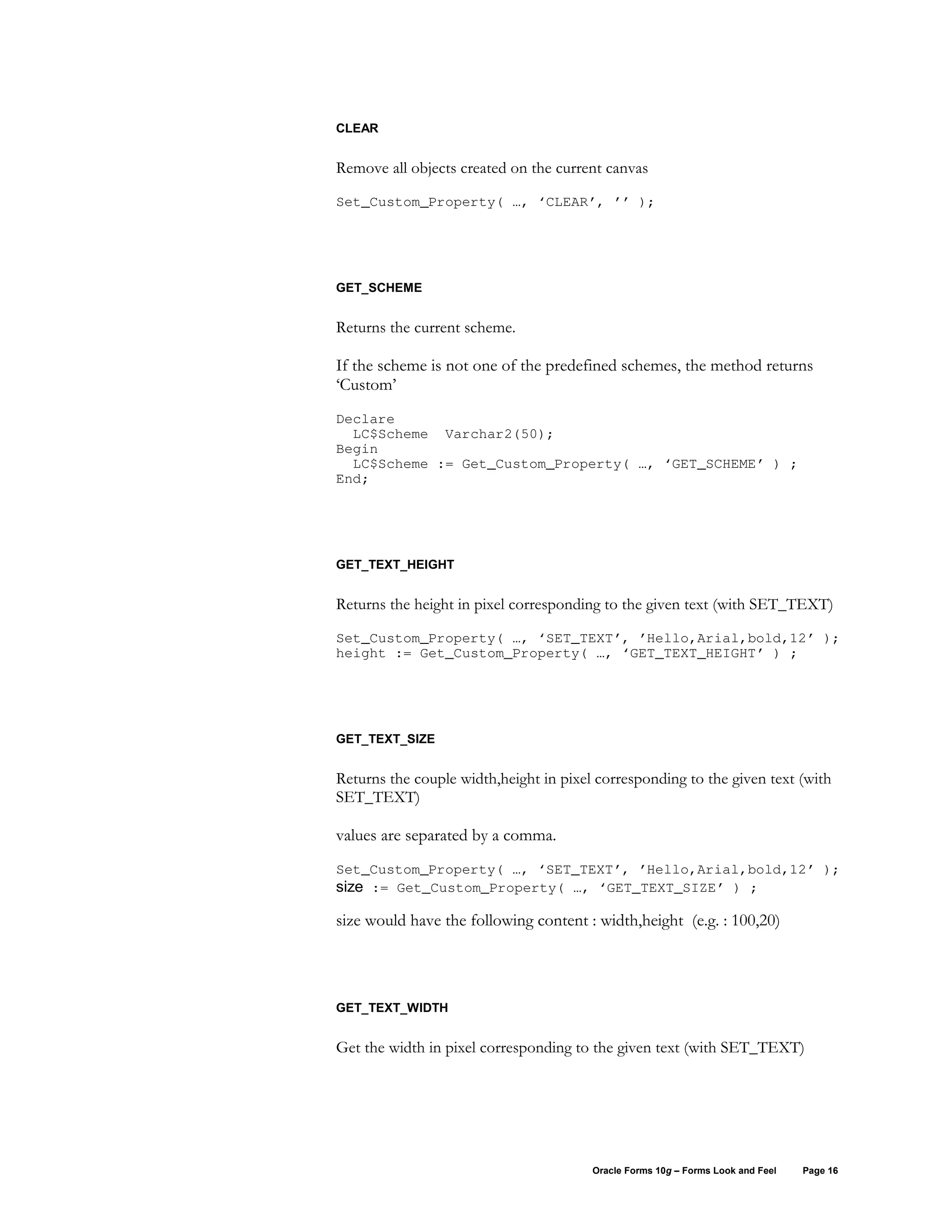 CLEAR


Remove all objects created on the current canvas

Set_Custom_Property( …, ‘CLEAR’, ’’ );




GET_SCHEME


Returns the current scheme.

If the scheme is not one of the predefined schemes, the method returns
‘Custom’
Declare
  LC$Scheme Varchar2(50);
Begin
  LC$Scheme := Get_Custom_Property( …, ‘GET_SCHEME’ ) ;
End;




GET_TEXT_HEIGHT


Returns the height in pixel corresponding to the given text (with SET_TEXT)

Set_Custom_Property( …, ‘SET_TEXT’, ’Hello,Arial,bold,12’ );
height := Get_Custom_Property( …, ‘GET_TEXT_HEIGHT’ ) ;




GET_TEXT_SIZE


Returns the couple width,height in pixel corresponding to the given text (with
SET_TEXT)

values are separated by a comma.
Set_Custom_Property( …, ‘SET_TEXT’, ’Hello,Arial,bold,12’ );
size := Get_Custom_Property( …, ‘GET_TEXT_SIZE’ ) ;

size would have the following content : width,height (e.g. : 100,20)




GET_TEXT_WIDTH


Get the width in pixel corresponding to the given text (with SET_TEXT)




                                        Oracle Forms 10g – Forms Look and Feel   Page 16
 