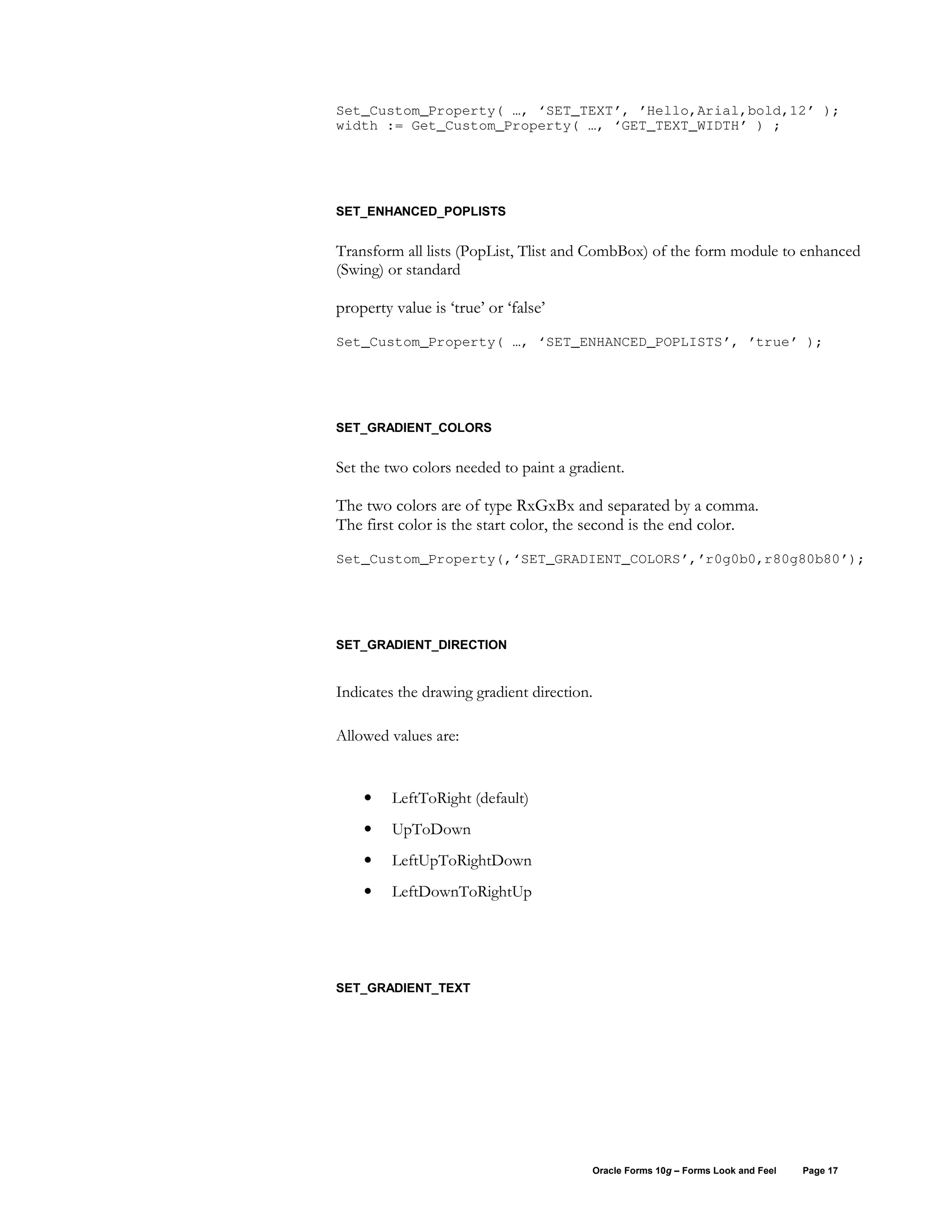 Set_Custom_Property( …, ‘SET_TEXT’, ’Hello,Arial,bold,12’ );
width := Get_Custom_Property( …, ‘GET_TEXT_WIDTH’ ) ;




SET_ENHANCED_POPLISTS


Transform all lists (PopList, Tlist and CombBox) of the form module to enhanced
(Swing) or standard

property value is ‘true’ or ‘false’
Set_Custom_Property( …, ‘SET_ENHANCED_POPLISTS’, ’true’ );




SET_GRADIENT_COLORS


Set the two colors needed to paint a gradient.

The two colors are of type RxGxBx and separated by a comma.
The first color is the start color, the second is the end color.
Set_Custom_Property(,‘SET_GRADIENT_COLORS’,’r0g0b0,r80g80b80’);




SET_GRADIENT_DIRECTION


Indicates the drawing gradient direction.

Allowed values are:


    •    LeftToRight (default)
    •    UpToDown
    •    LeftUpToRightDown
    •    LeftDownToRightUp




SET_GRADIENT_TEXT




                                        Oracle Forms 10g – Forms Look and Feel   Page 17
 