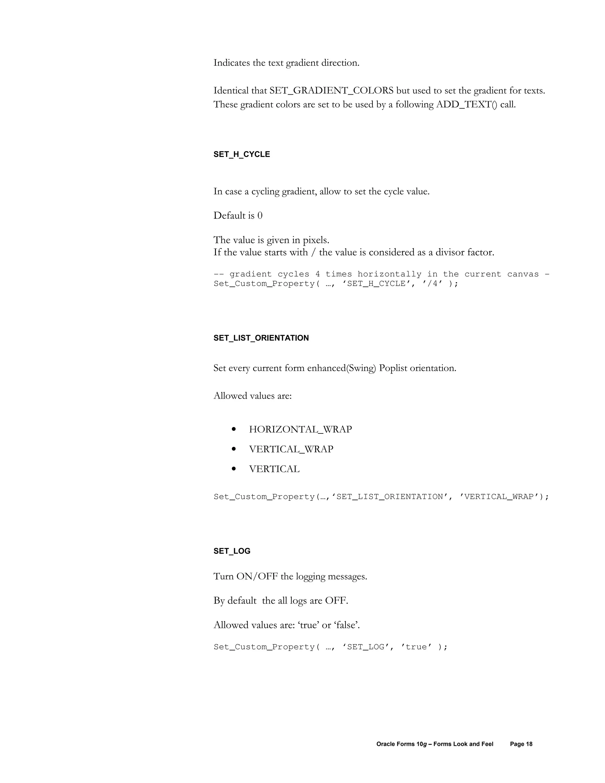 Indicates the text gradient direction.

Identical that SET_GRADIENT_COLORS but used to set the gradient for texts.
These gradient colors are set to be used by a following ADD_TEXT() call.



SET_H_CYCLE



In case a cycling gradient, allow to set the cycle value.

Default is 0

The value is given in pixels.
If the value starts with / the value is considered as a divisor factor.
-- gradient cycles 4 times horizontally in the current canvas -
Set_Custom_Property( …, ‘SET_H_CYCLE’, ’/4’ );




SET_LIST_ORIENTATION


Set every current form enhanced(Swing) Poplist orientation.

Allowed values are:


    •    HORIZONTAL_WRAP
    •    VERTICAL_WRAP
    •    VERTICAL

Set_Custom_Property(…,‘SET_LIST_ORIENTATION’, ’VERTICAL_WRAP’);




SET_LOG


Turn ON/OFF the logging messages.

By default the all logs are OFF.

Allowed values are: ‘true’ or ‘false’.
Set_Custom_Property( …, ‘SET_LOG’, ’true’ );




                                          Oracle Forms 10g – Forms Look and Feel   Page 18
 