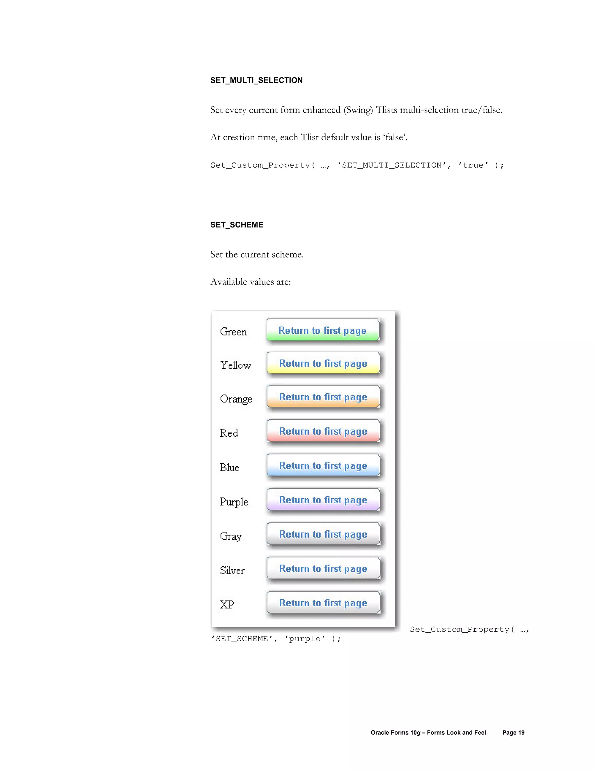 SET_MULTI_SELECTION


Set every current form enhanced (Swing) Tlists multi-selection true/false.

At creation time, each Tlist default value is ‘false’.

Set_Custom_Property( …, ‘SET_MULTI_SELECTION’, ’true’ );




SET_SCHEME


Set the current scheme.

Available values are:




                                                         Set_Custom_Property( …,
‘SET_SCHEME’, ’purple’ );




                                           Oracle Forms 10g – Forms Look and Feel   Page 19
 