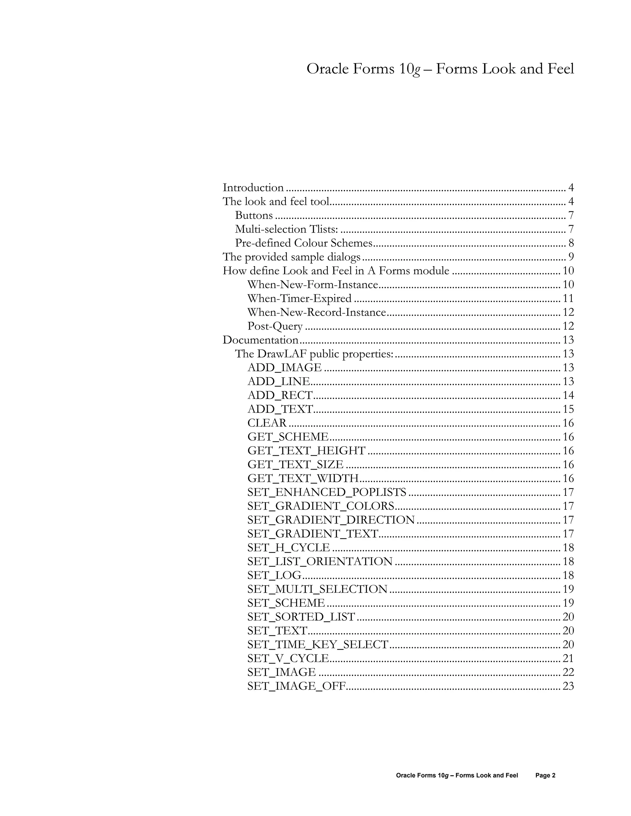 Oracle Forms 10g – Forms Look and Feel




Introduction ....................................................................................................... 4
The look and feel tool....................................................................................... 4
  Buttons ........................................................................................................... 7
  Multi-selection Tlists: ................................................................................... 7
  Pre-defined Colour Schemes....................................................................... 8
The provided sample dialogs ........................................................................... 9
How define Look and Feel in A Forms module ........................................ 10
     When-New-Form-Instance................................................................... 10
     When-Timer-Expired ............................................................................ 11
     When-New-Record-Instance................................................................ 12
     Post-Query .............................................................................................. 12
Documentation................................................................................................ 13
  The DrawLAF public properties: ............................................................. 13
     ADD_IMAGE ....................................................................................... 13
     ADD_LINE............................................................................................ 13
     ADD_RECT........................................................................................... 14
     ADD_TEXT........................................................................................... 15
     CLEAR .................................................................................................... 16
     GET_SCHEME..................................................................................... 16
     GET_TEXT_HEIGHT ....................................................................... 16
     GET_TEXT_SIZE ............................................................................... 16
     GET_TEXT_WIDTH.......................................................................... 16
     SET_ENHANCED_POPLISTS ........................................................ 17
     SET_GRADIENT_COLORS............................................................. 17
     SET_GRADIENT_DIRECTION ..................................................... 17
     SET_GRADIENT_TEXT................................................................... 17
     SET_H_CYCLE .................................................................................... 18
     SET_LIST_ORIENTATION ............................................................. 18
     SET_LOG............................................................................................... 18
     SET_MULTI_SELECTION ............................................................... 19
     SET_SCHEME ...................................................................................... 19
     SET_SORTED_LIST ........................................................................... 20
     SET_TEXT............................................................................................. 20
     SET_TIME_KEY_SELECT............................................................... 20
     SET_V_CYCLE..................................................................................... 21
     SET_IMAGE ......................................................................................... 22
     SET_IMAGE_OFF............................................................................... 23




                                                          Oracle Forms 10g – Forms Look and Feel         Page 2
 