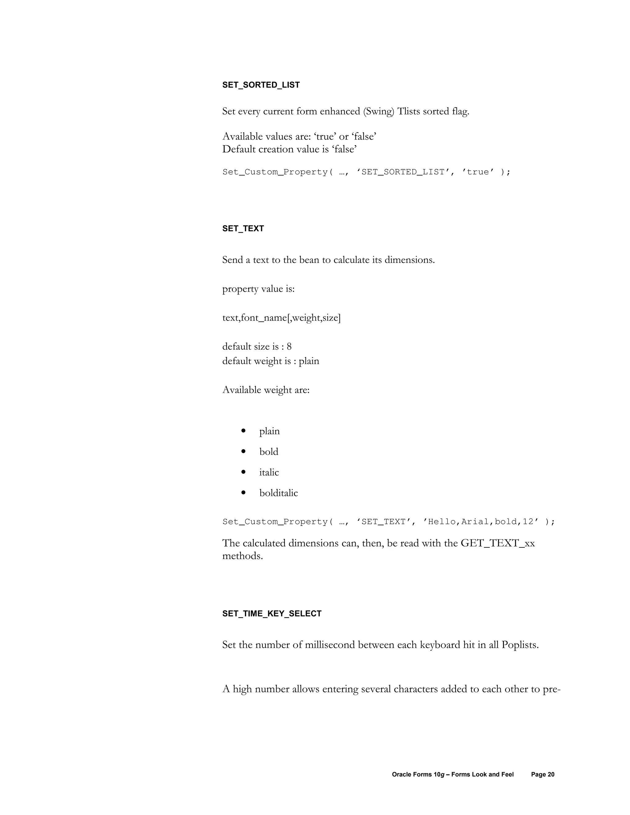 SET_SORTED_LIST


Set every current form enhanced (Swing) Tlists sorted flag.

Available values are: ‘true’ or ‘false’
Default creation value is ‘false’
Set_Custom_Property( …, ‘SET_SORTED_LIST’, ’true’ );




SET_TEXT


Send a text to the bean to calculate its dimensions.

property value is:

text,font_name[,weight,size]

default size is : 8
default weight is : plain

Available weight are:


    •    plain
    •    bold
    •    italic
    •    bolditalic

Set_Custom_Property( …, ‘SET_TEXT’, ’Hello,Arial,bold,12’ );

The calculated dimensions can, then, be read with the GET_TEXT_xx
methods.




SET_TIME_KEY_SELECT


Set the number of millisecond between each keyboard hit in all Poplists.


A high number allows entering several characters added to each other to pre-




                                          Oracle Forms 10g – Forms Look and Feel   Page 20
 