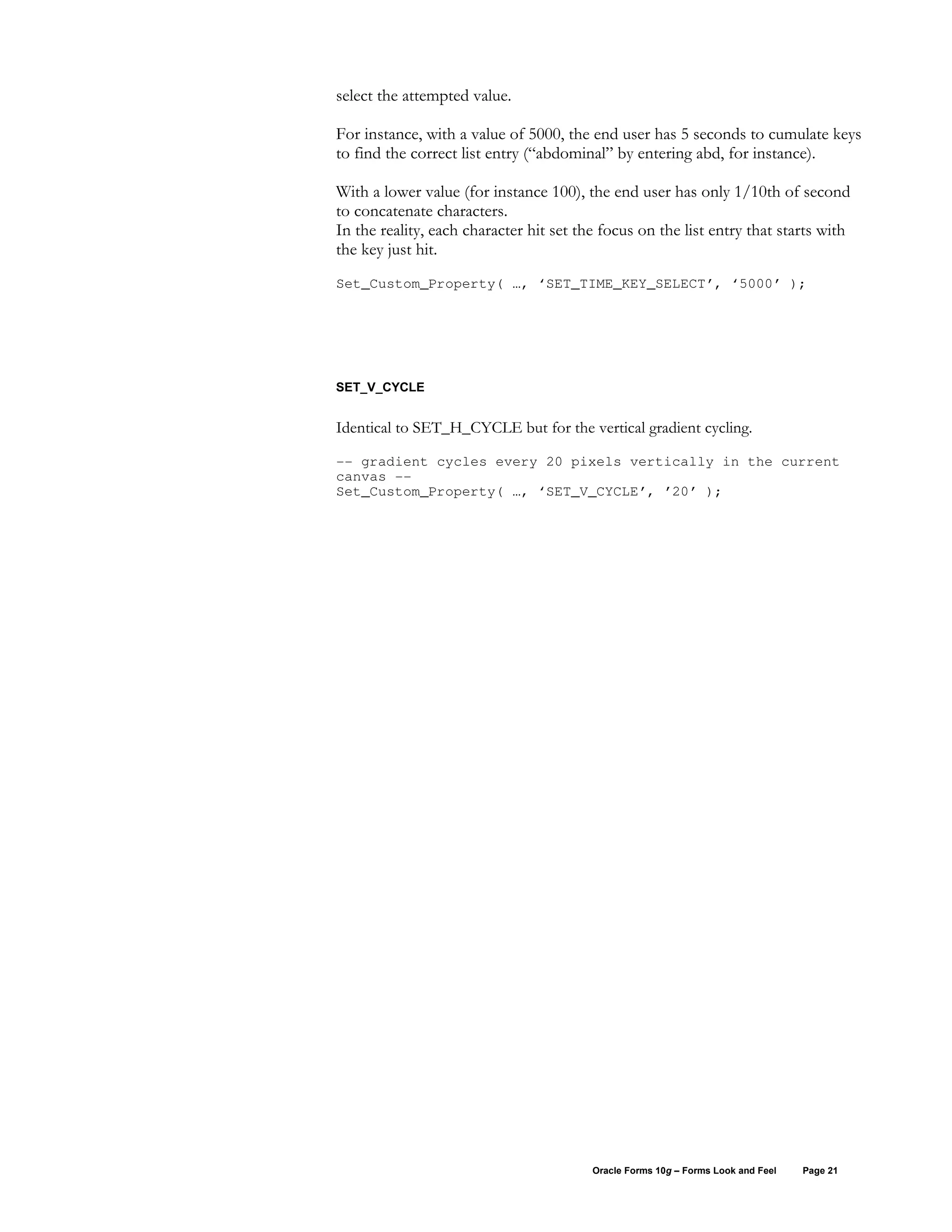 select the attempted value.

For instance, with a value of 5000, the end user has 5 seconds to cumulate keys
to find the correct list entry (“abdominal” by entering abd, for instance).

With a lower value (for instance 100), the end user has only 1/10th of second
to concatenate characters.
In the reality, each character hit set the focus on the list entry that starts with
the key just hit.
Set_Custom_Property( …, ‘SET_TIME_KEY_SELECT’, ‘5000’ );




SET_V_CYCLE


Identical to SET_H_CYCLE but for the vertical gradient cycling.

-- gradient cycles every 20 pixels vertically in the current
canvas --
Set_Custom_Property( …, ‘SET_V_CYCLE’, ’20’ );




                                         Oracle Forms 10g – Forms Look and Feel   Page 21
 