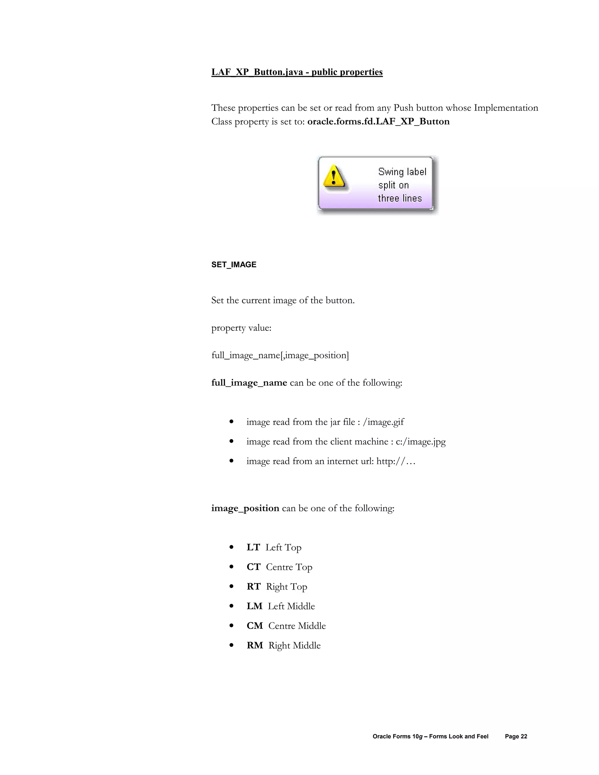 LAF_XP_Button.java - public properties


These properties can be set or read from any Push button whose Implementation
Class property is set to: oracle.forms.fd.LAF_XP_Button




SET_IMAGE



Set the current image of the button.

property value:

full_image_name[,image_position]

full_image_name can be one of the following:


    •   image read from the jar file : /image.gif
    •   image read from the client machine : c:/image.jpg
    •   image read from an internet url: http://…



image_position can be one of the following:


    •   LT Left Top
    •   CT Centre Top
    •   RT Right Top
    •   LM Left Middle
    •   CM Centre Middle
    •   RM Right Middle




                                        Oracle Forms 10g – Forms Look and Feel   Page 22
 