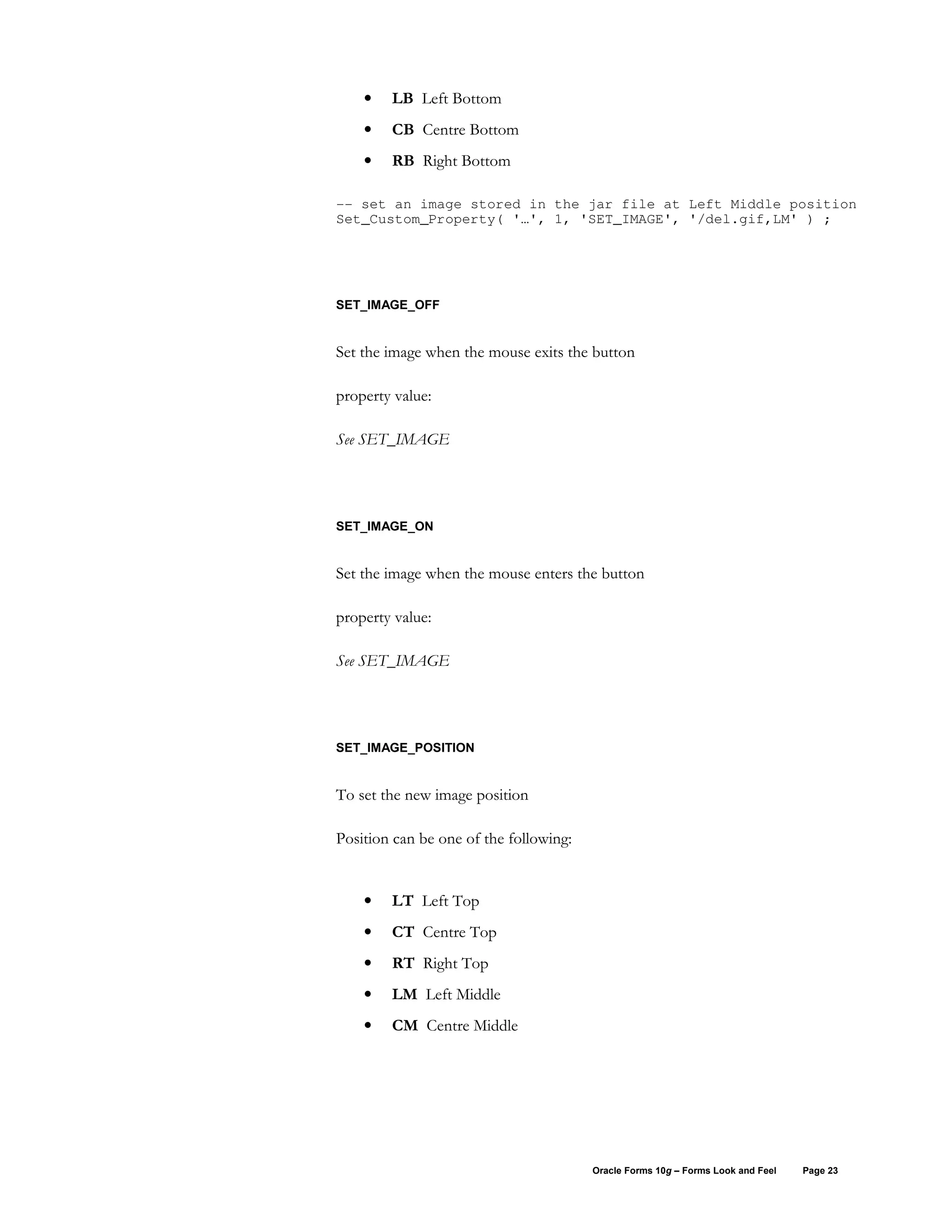 •   LB Left Bottom
    •   CB Centre Bottom
    •   RB Right Bottom

-- set an image stored in the jar file at Left Middle position
Set_Custom_Property( '…', 1, 'SET_IMAGE', '/del.gif,LM' ) ;




SET_IMAGE_OFF


Set the image when the mouse exits the button

property value:

See SET_IMAGE




SET_IMAGE_ON


Set the image when the mouse enters the button

property value:

See SET_IMAGE




SET_IMAGE_POSITION


To set the new image position

Position can be one of the following:


    •   LT Left Top
    •   CT Centre Top
    •   RT Right Top
    •   LM Left Middle
    •   CM Centre Middle




                                        Oracle Forms 10g – Forms Look and Feel   Page 23
 