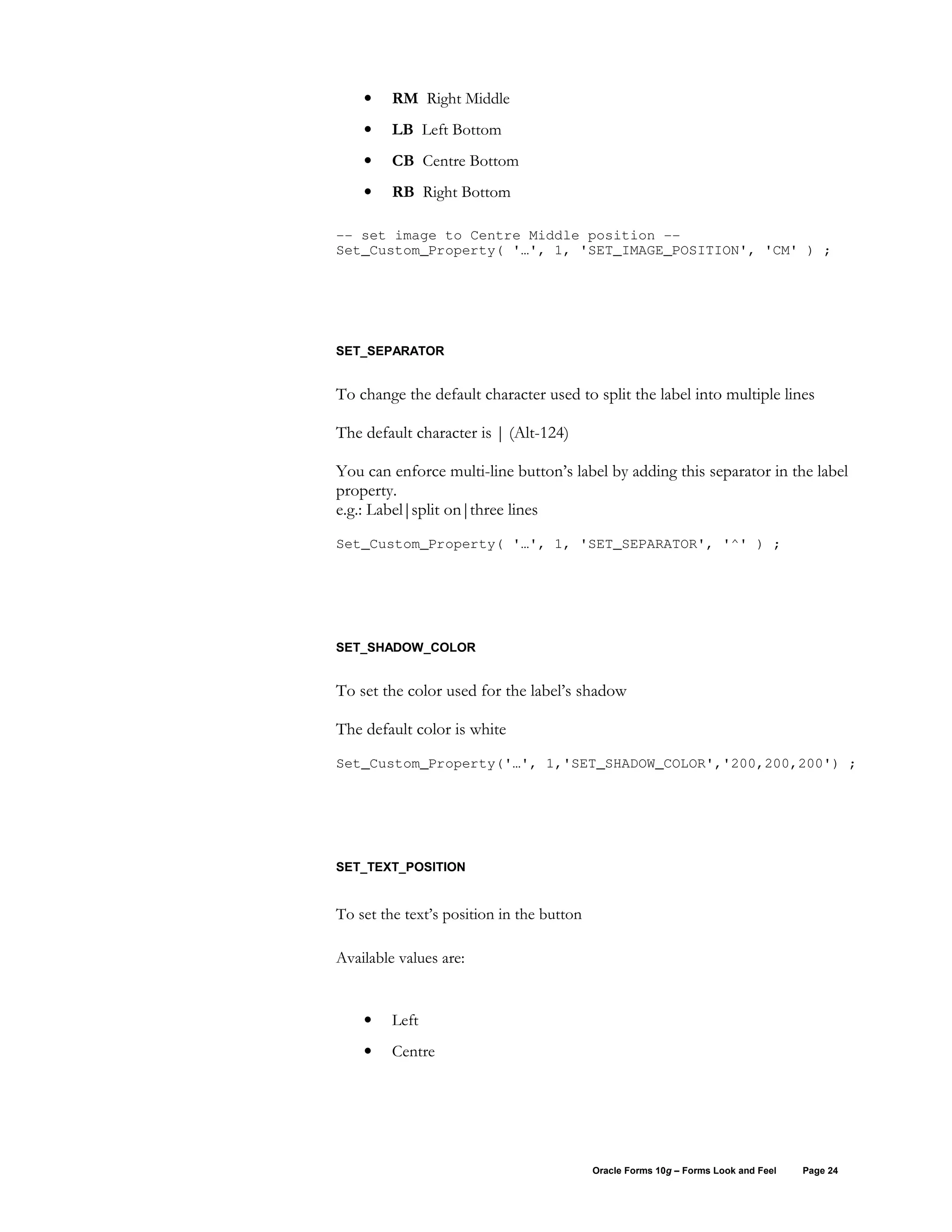 •    RM Right Middle
    •    LB Left Bottom
    •    CB Centre Bottom
    •    RB Right Bottom

-- set image to Centre Middle position --
Set_Custom_Property( '…', 1, 'SET_IMAGE_POSITION', 'CM' ) ;




SET_SEPARATOR


To change the default character used to split the label into multiple lines

The default character is | (Alt-124)

You can enforce multi-line button’s label by adding this separator in the label
property.
e.g.: Label|split on|three lines
Set_Custom_Property( '…', 1, 'SET_SEPARATOR', '^' ) ;




SET_SHADOW_COLOR


To set the color used for the label’s shadow

The default color is white
Set_Custom_Property('…', 1,'SET_SHADOW_COLOR','200,200,200') ;




SET_TEXT_POSITION


To set the text’s position in the button

Available values are:


    •    Left
    •    Centre




                                           Oracle Forms 10g – Forms Look and Feel   Page 24
 