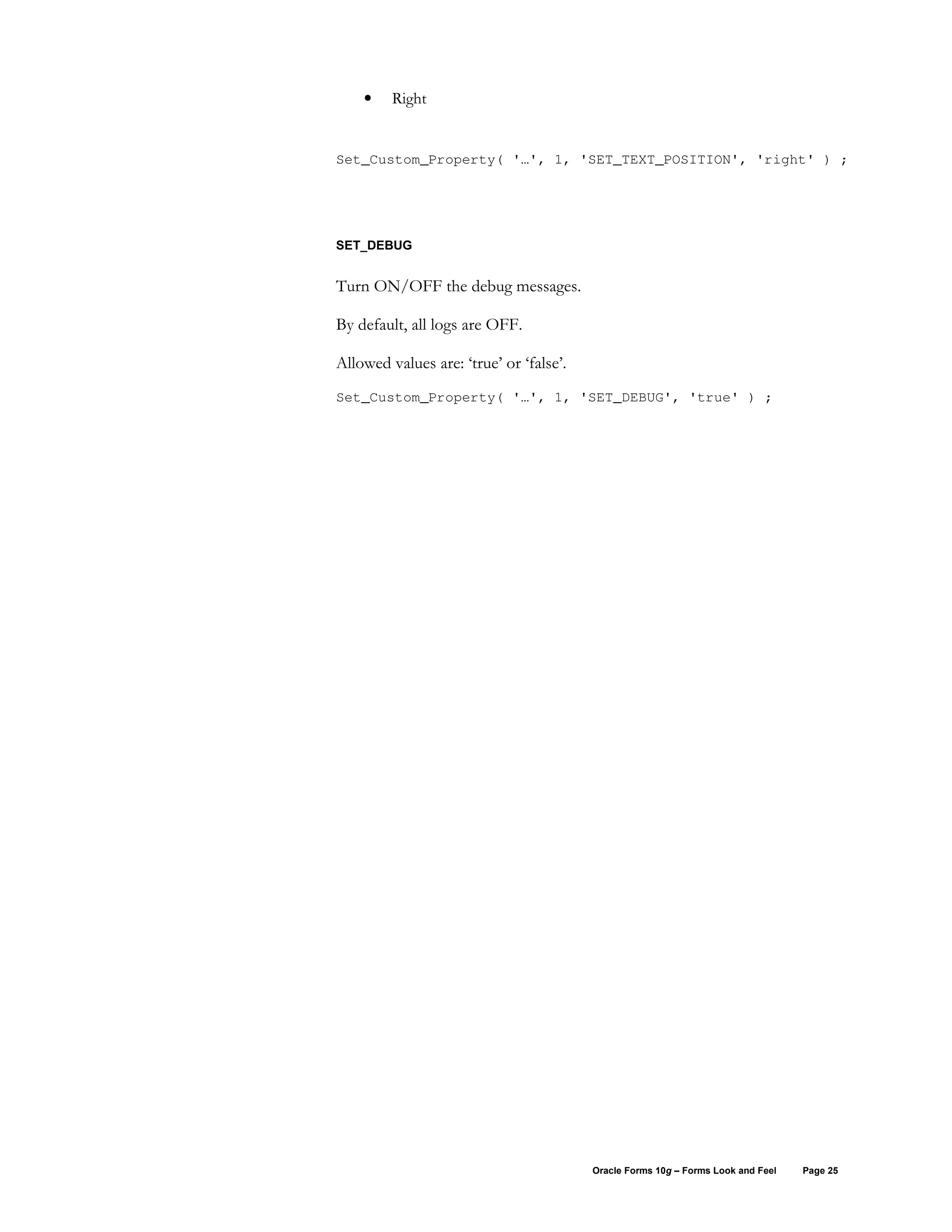 •    Right


Set_Custom_Property( '…', 1, 'SET_TEXT_POSITION', 'right' ) ;




SET_DEBUG


Turn ON/OFF the debug messages.

By default, all logs are OFF.

Allowed values are: ‘true’ or ‘false’.
Set_Custom_Property( '…', 1, 'SET_DEBUG', 'true' ) ;




                                         Oracle Forms 10g – Forms Look and Feel   Page 25
 