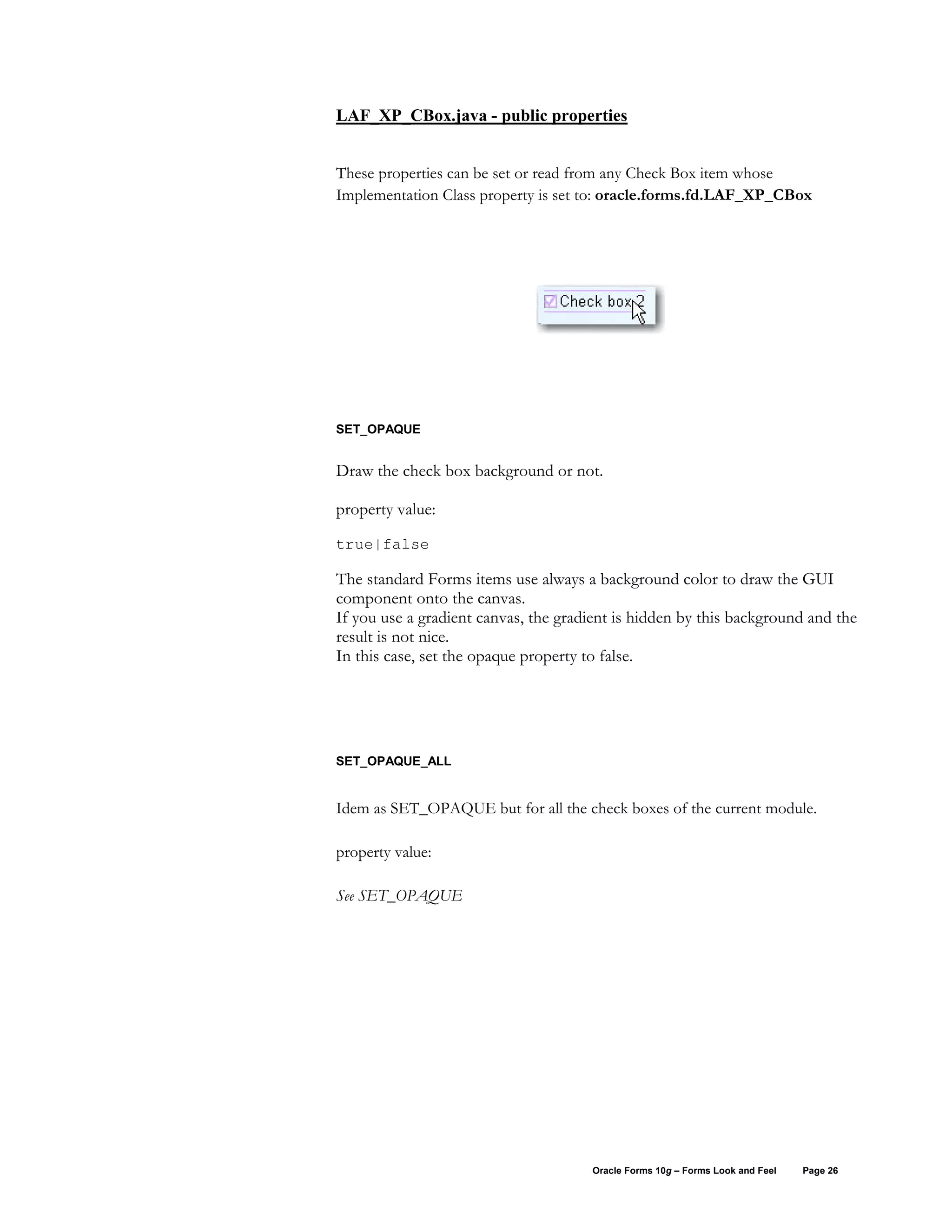 LAF_XP_CBox.java - public properties


These properties can be set or read from any Check Box item whose
Implementation Class property is set to: oracle.forms.fd.LAF_XP_CBox




SET_OPAQUE


Draw the check box background or not.

property value:
true|false

The standard Forms items use always a background color to draw the GUI
component onto the canvas.
If you use a gradient canvas, the gradient is hidden by this background and the
result is not nice.
In this case, set the opaque property to false.




SET_OPAQUE_ALL


Idem as SET_OPAQUE but for all the check boxes of the current module.

property value:

See SET_OPAQUE




                                      Oracle Forms 10g – Forms Look and Feel   Page 26
 