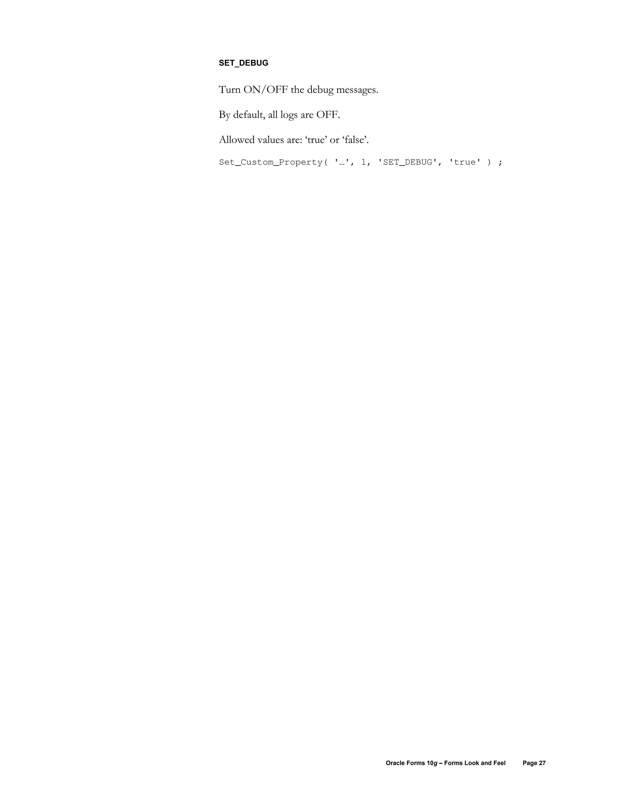 SET_DEBUG


Turn ON/OFF the debug messages.

By default, all logs are OFF.

Allowed values are: ‘true’ or ‘false’.
Set_Custom_Property( '…', 1, 'SET_DEBUG', 'true' ) ;




                                         Oracle Forms 10g – Forms Look and Feel   Page 27
 