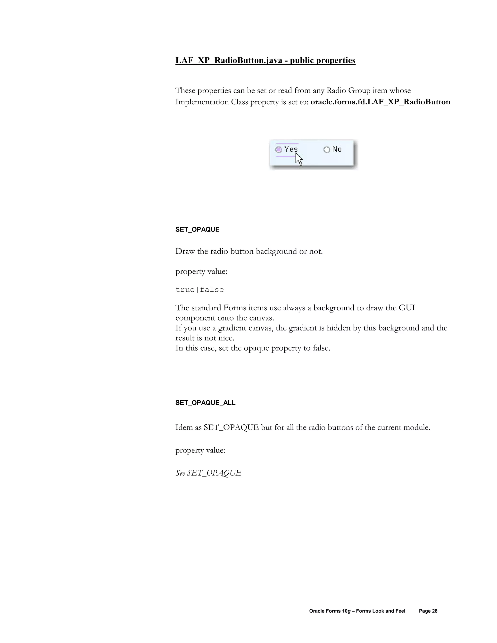 LAF_XP_RadioButton.java - public properties


These properties can be set or read from any Radio Group item whose
Implementation Class property is set to: oracle.forms.fd.LAF_XP_RadioButton




SET_OPAQUE


Draw the radio button background or not.

property value:
true|false

The standard Forms items use always a background to draw the GUI
component onto the canvas.
If you use a gradient canvas, the gradient is hidden by this background and the
result is not nice.
In this case, set the opaque property to false.




SET_OPAQUE_ALL


Idem as SET_OPAQUE but for all the radio buttons of the current module.

property value:

See SET_OPAQUE




                                      Oracle Forms 10g – Forms Look and Feel   Page 28
 