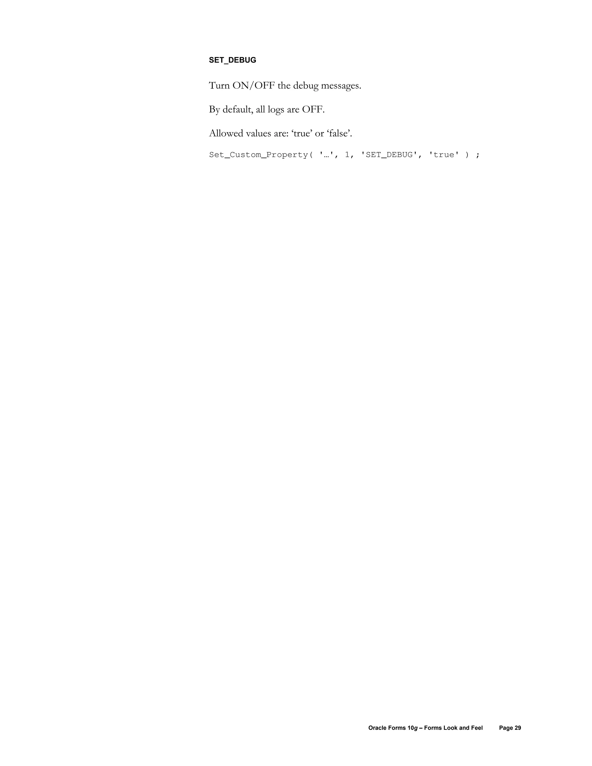 SET_DEBUG


Turn ON/OFF the debug messages.

By default, all logs are OFF.

Allowed values are: ‘true’ or ‘false’.
Set_Custom_Property( '…', 1, 'SET_DEBUG', 'true' ) ;




                                         Oracle Forms 10g – Forms Look and Feel   Page 29
 