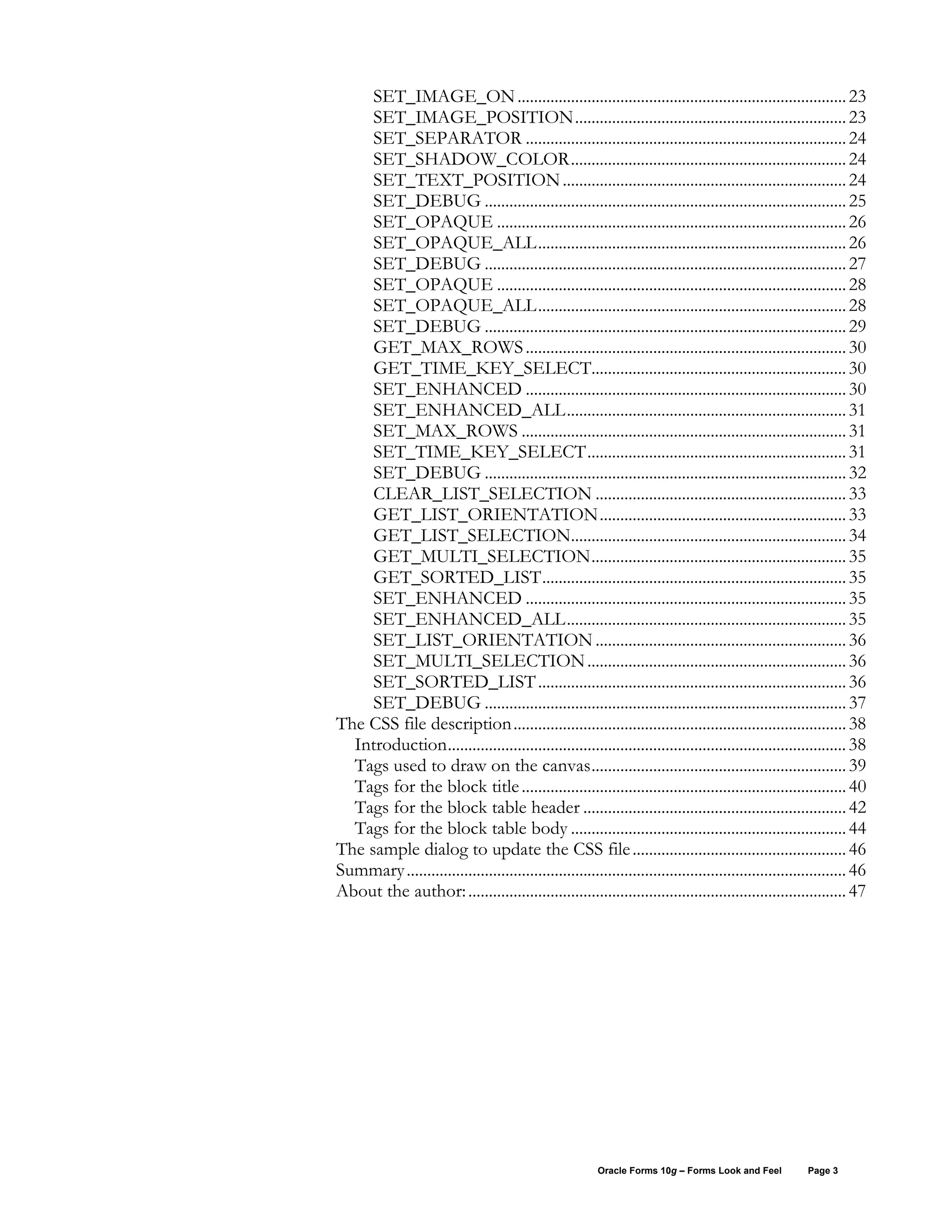 SET_IMAGE_ON ................................................................................ 23
     SET_IMAGE_POSITION.................................................................. 23
     SET_SEPARATOR .............................................................................. 24
     SET_SHADOW_COLOR................................................................... 24
     SET_TEXT_POSITION ..................................................................... 24
     SET_DEBUG ........................................................................................ 25
     SET_OPAQUE ..................................................................................... 26
     SET_OPAQUE_ALL........................................................................... 26
     SET_DEBUG ........................................................................................ 27
     SET_OPAQUE ..................................................................................... 28
     SET_OPAQUE_ALL........................................................................... 28
     SET_DEBUG ........................................................................................ 29
     GET_MAX_ROWS .............................................................................. 30
     GET_TIME_KEY_SELECT.............................................................. 30
     SET_ENHANCED .............................................................................. 30
     SET_ENHANCED_ALL.................................................................... 31
     SET_MAX_ROWS ............................................................................... 31
     SET_TIME_KEY_SELECT............................................................... 31
     SET_DEBUG ........................................................................................ 32
     CLEAR_LIST_SELECTION ............................................................. 33
     GET_LIST_ORIENTATION............................................................ 33
     GET_LIST_SELECTION................................................................... 34
     GET_MULTI_SELECTION.............................................................. 35
     GET_SORTED_LIST.......................................................................... 35
     SET_ENHANCED .............................................................................. 35
     SET_ENHANCED_ALL.................................................................... 35
     SET_LIST_ORIENTATION ............................................................. 36
     SET_MULTI_SELECTION ............................................................... 36
     SET_SORTED_LIST ........................................................................... 36
     SET_DEBUG ........................................................................................ 37
The CSS file description................................................................................. 38
  Introduction................................................................................................. 38
  Tags used to draw on the canvas.............................................................. 39
  Tags for the block title ............................................................................... 40
  Tags for the block table header ................................................................ 42
  Tags for the block table body ................................................................... 44
The sample dialog to update the CSS file .................................................... 46
Summary ........................................................................................................... 46
About the author: ............................................................................................ 47




                                                          Oracle Forms 10g – Forms Look and Feel         Page 3
 