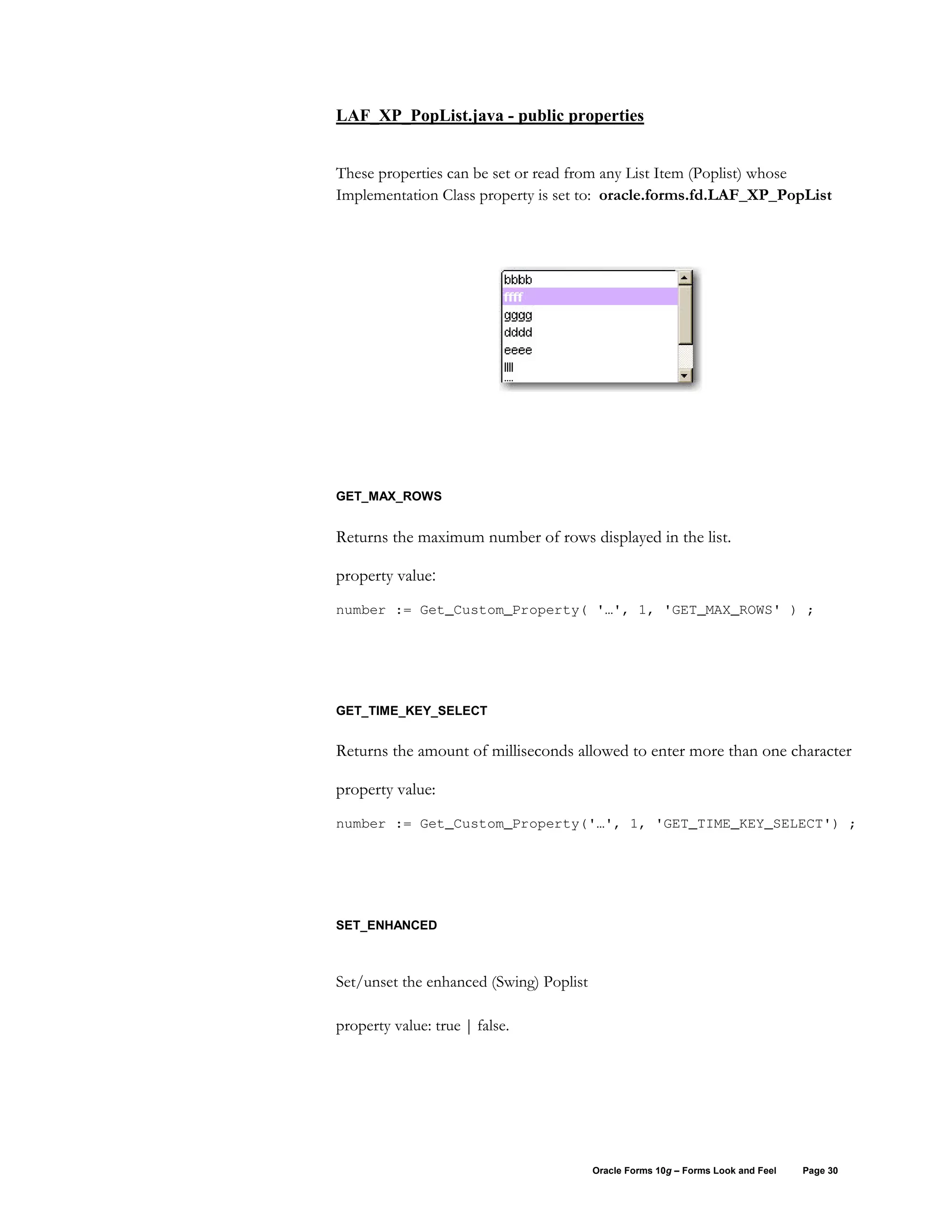 LAF_XP_PopList.java - public properties


These properties can be set or read from any List Item (Poplist) whose
Implementation Class property is set to: oracle.forms.fd.LAF_XP_PopList




GET_MAX_ROWS


Returns the maximum number of rows displayed in the list.

property value:
number := Get_Custom_Property( '…', 1, 'GET_MAX_ROWS' ) ;




GET_TIME_KEY_SELECT


Returns the amount of milliseconds allowed to enter more than one character

property value:
number := Get_Custom_Property('…', 1, 'GET_TIME_KEY_SELECT') ;




SET_ENHANCED



Set/unset the enhanced (Swing) Poplist

property value: true | false.




                                         Oracle Forms 10g – Forms Look and Feel   Page 30
 