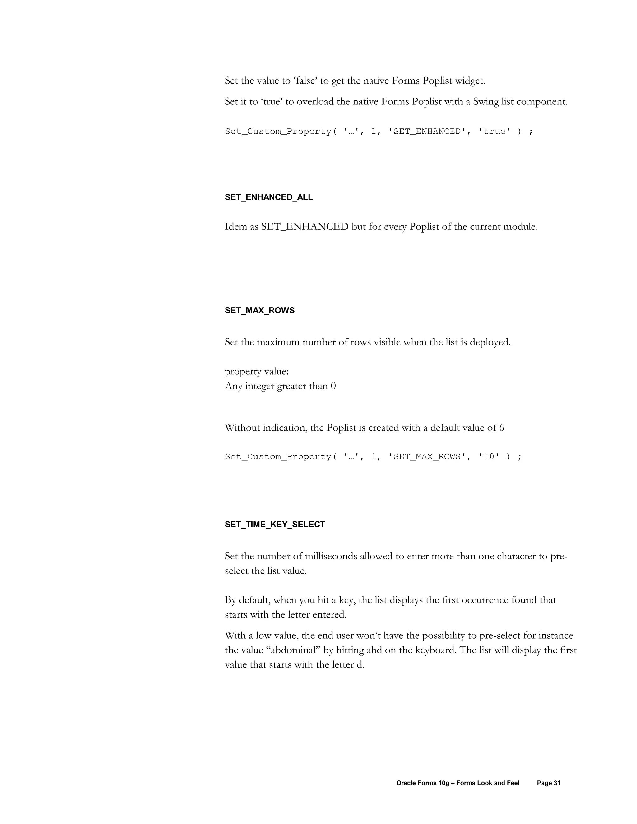 Set the value to ‘false’ to get the native Forms Poplist widget.
Set it to ‘true’ to overload the native Forms Poplist with a Swing list component.

Set_Custom_Property( '…', 1, 'SET_ENHANCED', 'true' ) ;




SET_ENHANCED_ALL


Idem as SET_ENHANCED but for every Poplist of the current module.




SET_MAX_ROWS


Set the maximum number of rows visible when the list is deployed.

property value:
Any integer greater than 0


Without indication, the Poplist is created with a default value of 6

Set_Custom_Property( '…', 1, 'SET_MAX_ROWS', '10' ) ;




SET_TIME_KEY_SELECT


Set the number of milliseconds allowed to enter more than one character to pre-
select the list value.

By default, when you hit a key, the list displays the first occurrence found that
starts with the letter entered.
With a low value, the end user won’t have the possibility to pre-select for instance
the value “abdominal” by hitting abd on the keyboard. The list will display the first
value that starts with the letter d.




                                          Oracle Forms 10g – Forms Look and Feel   Page 31
 