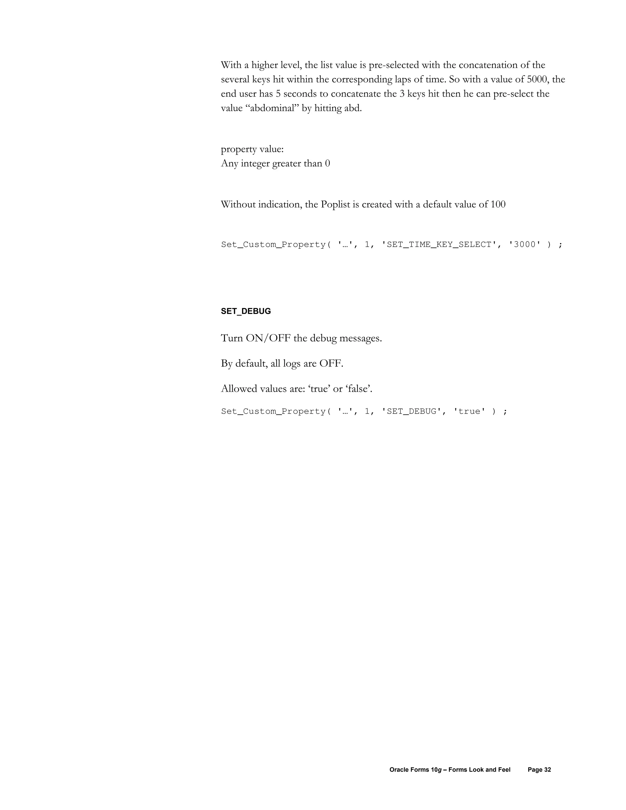 With a higher level, the list value is pre-selected with the concatenation of the
several keys hit within the corresponding laps of time. So with a value of 5000, the
end user has 5 seconds to concatenate the 3 keys hit then he can pre-select the
value “abdominal” by hitting abd.


property value:
Any integer greater than 0


Without indication, the Poplist is created with a default value of 100


Set_Custom_Property( '…', 1, 'SET_TIME_KEY_SELECT', '3000' ) ;




SET_DEBUG


Turn ON/OFF the debug messages.

By default, all logs are OFF.

Allowed values are: ‘true’ or ‘false’.
Set_Custom_Property( '…', 1, 'SET_DEBUG', 'true' ) ;




                                         Oracle Forms 10g – Forms Look and Feel   Page 32
 