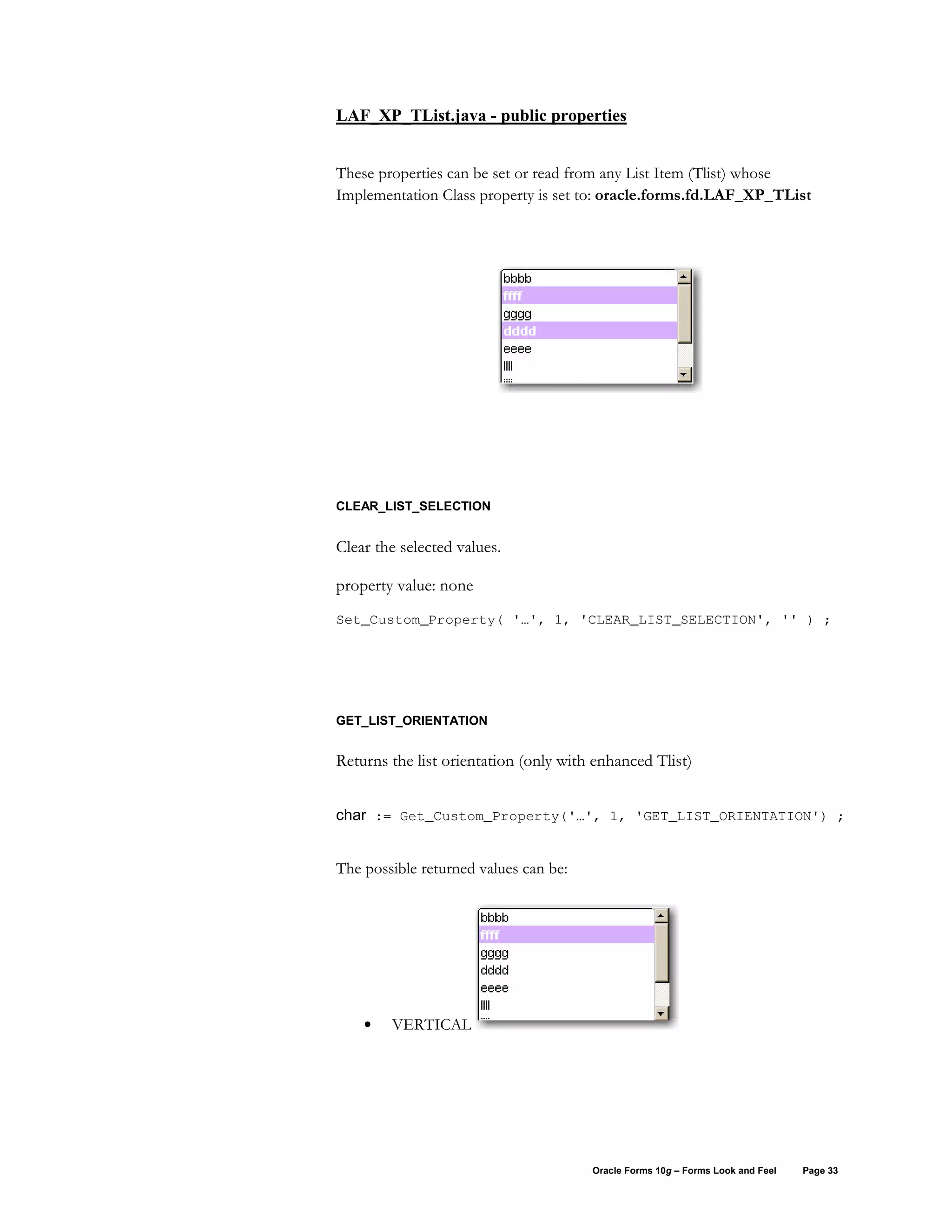 LAF_XP_TList.java - public properties


These properties can be set or read from any List Item (Tlist) whose
Implementation Class property is set to: oracle.forms.fd.LAF_XP_TList




CLEAR_LIST_SELECTION


Clear the selected values.

property value: none
Set_Custom_Property( '…', 1, 'CLEAR_LIST_SELECTION', '' ) ;




GET_LIST_ORIENTATION


Returns the list orientation (only with enhanced Tlist)


char := Get_Custom_Property('…', 1, 'GET_LIST_ORIENTATION') ;


The possible returned values can be:




    •   VERTICAL




                                       Oracle Forms 10g – Forms Look and Feel   Page 33
 