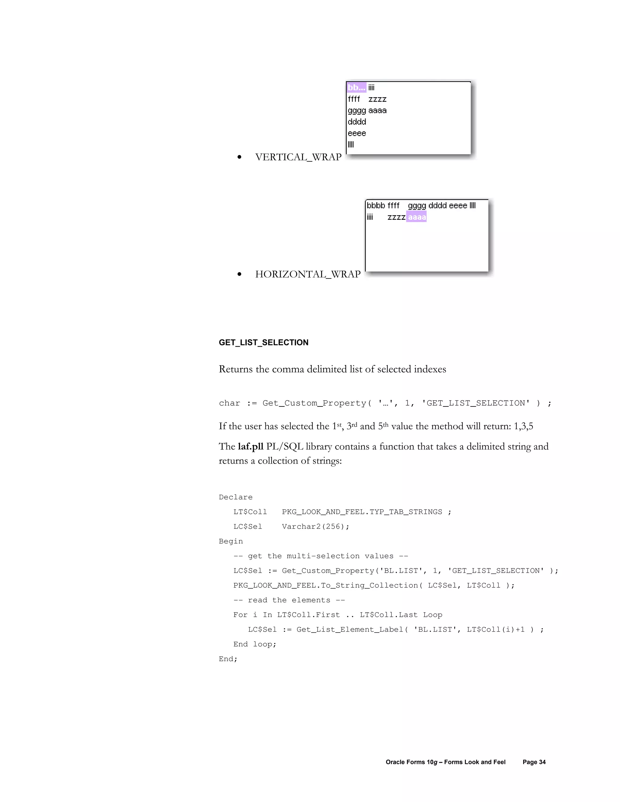 •     VERTICAL_WRAP




    •     HORIZONTAL_WRAP




GET_LIST_SELECTION


Returns the comma delimited list of selected indexes

char := Get_Custom_Property( '…', 1, 'GET_LIST_SELECTION' ) ;

If the user has selected the 1st, 3rd and 5th value the method will return: 1,3,5
The laf.pll PL/SQL library contains a function that takes a delimited string and
returns a collection of strings:


Declare
   LT$Coll      PKG_LOOK_AND_FEEL.TYP_TAB_STRINGS ;
   LC$Sel       Varchar2(256);
Begin
   -- get the multi-selection values --
   LC$Sel := Get_Custom_Property('BL.LIST', 1, 'GET_LIST_SELECTION' );
   PKG_LOOK_AND_FEEL.To_String_Collection( LC$Sel, LT$Coll );
   -- read the elements --
   For i In LT$Coll.First .. LT$Coll.Last Loop
        LC$Sel := Get_List_Element_Label( 'BL.LIST', LT$Coll(i)+1 ) ;
   End loop;
End;




                                           Oracle Forms 10g – Forms Look and Feel   Page 34
 