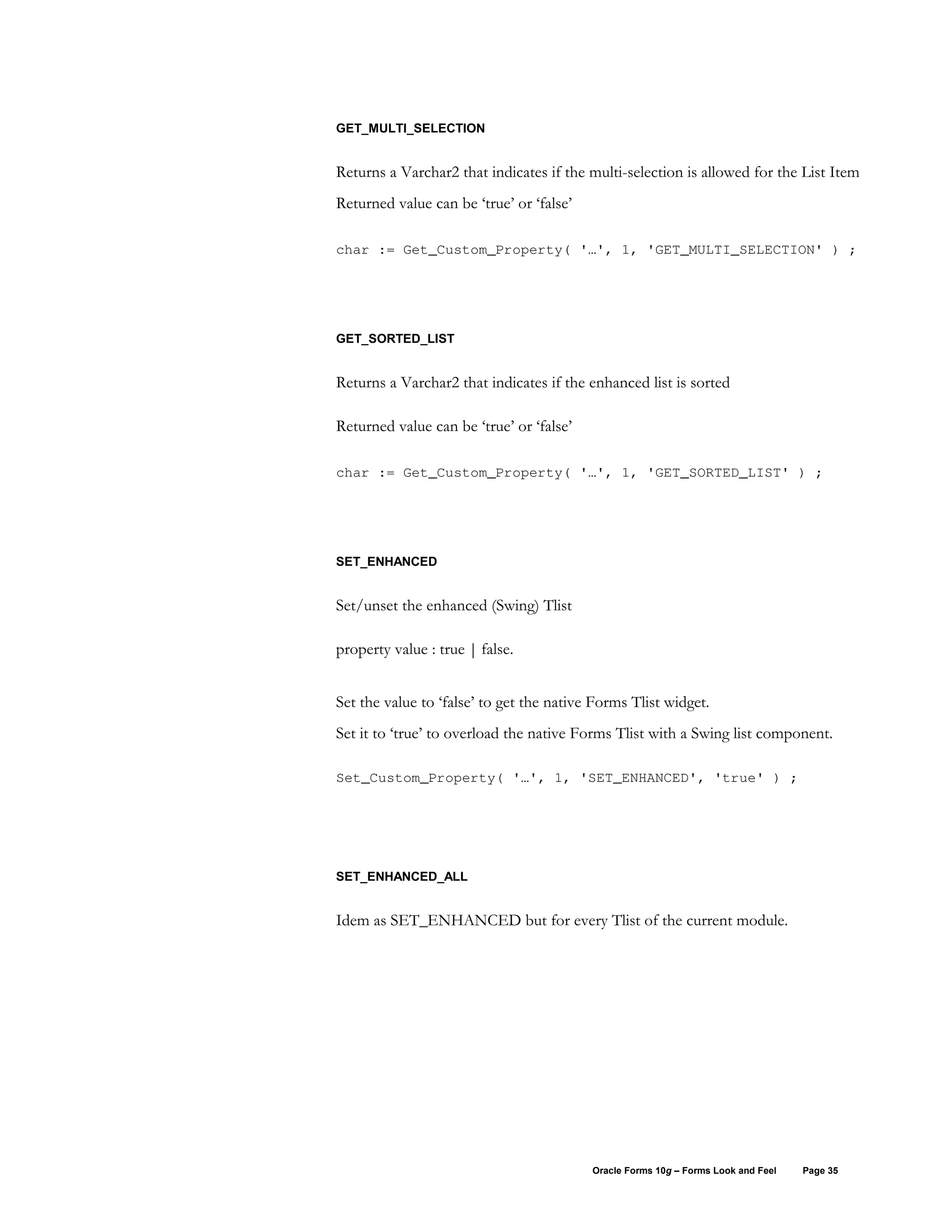 GET_MULTI_SELECTION


Returns a Varchar2 that indicates if the multi-selection is allowed for the List Item
Returned value can be ‘true’ or ‘false’

char := Get_Custom_Property( '…', 1, 'GET_MULTI_SELECTION' ) ;




GET_SORTED_LIST


Returns a Varchar2 that indicates if the enhanced list is sorted

Returned value can be ‘true’ or ‘false’

char := Get_Custom_Property( '…', 1, 'GET_SORTED_LIST' ) ;




SET_ENHANCED


Set/unset the enhanced (Swing) Tlist

property value : true | false.


Set the value to ‘false’ to get the native Forms Tlist widget.
Set it to ‘true’ to overload the native Forms Tlist with a Swing list component.

Set_Custom_Property( '…', 1, 'SET_ENHANCED', 'true' ) ;




SET_ENHANCED_ALL


Idem as SET_ENHANCED but for every Tlist of the current module.




                                          Oracle Forms 10g – Forms Look and Feel   Page 35
 