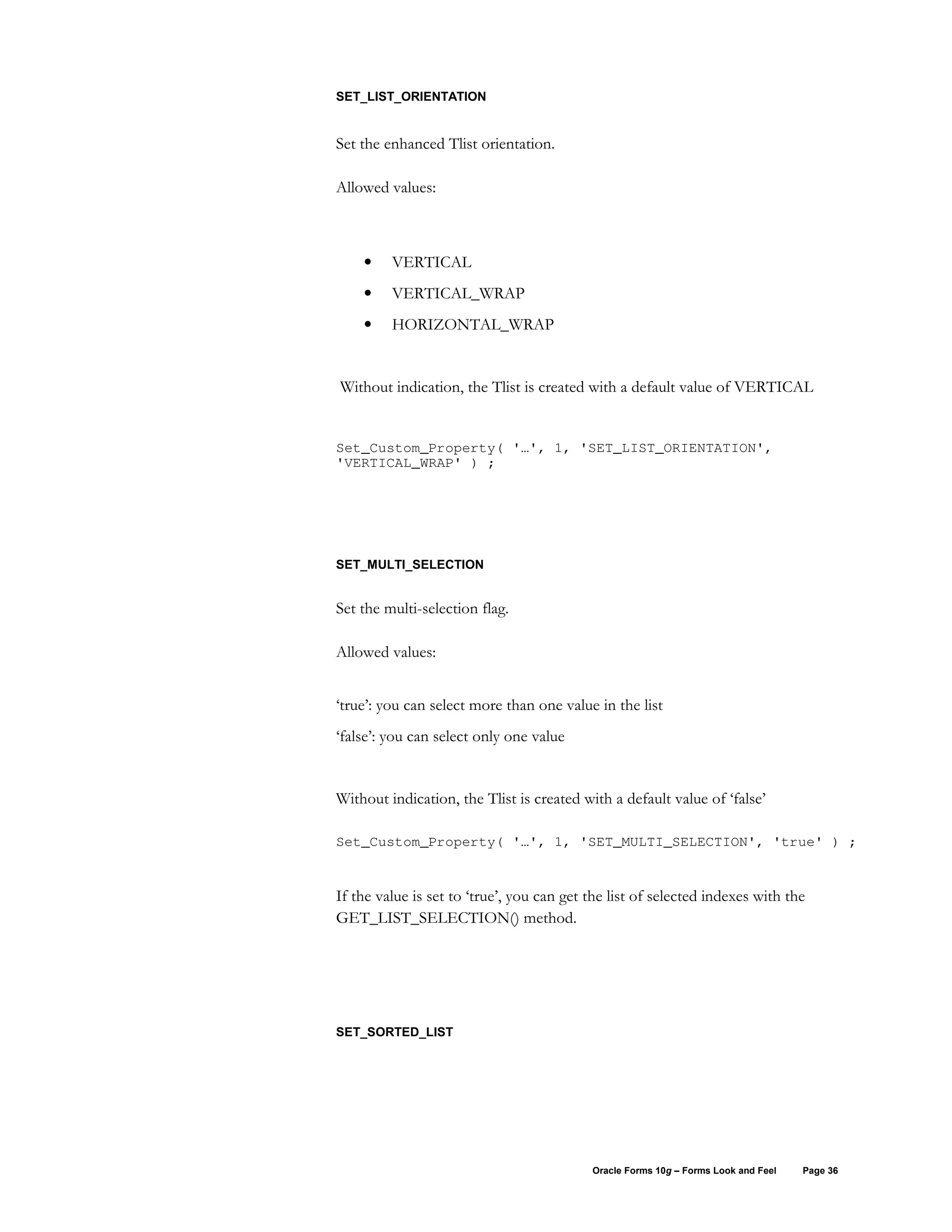 SET_LIST_ORIENTATION


Set the enhanced Tlist orientation.

Allowed values:



    •    VERTICAL
    •    VERTICAL_WRAP
    •    HORIZONTAL_WRAP


Without indication, the Tlist is created with a default value of VERTICAL


Set_Custom_Property( '…', 1, 'SET_LIST_ORIENTATION',
'VERTICAL_WRAP' ) ;




SET_MULTI_SELECTION


Set the multi-selection flag.

Allowed values:


‘true’: you can select more than one value in the list
‘false’: you can select only one value


Without indication, the Tlist is created with a default value of ‘false’

Set_Custom_Property( '…', 1, 'SET_MULTI_SELECTION', 'true' ) ;


If the value is set to ‘true’, you can get the list of selected indexes with the
GET_LIST_SELECTION() method.




SET_SORTED_LIST




                                           Oracle Forms 10g – Forms Look and Feel   Page 36
 