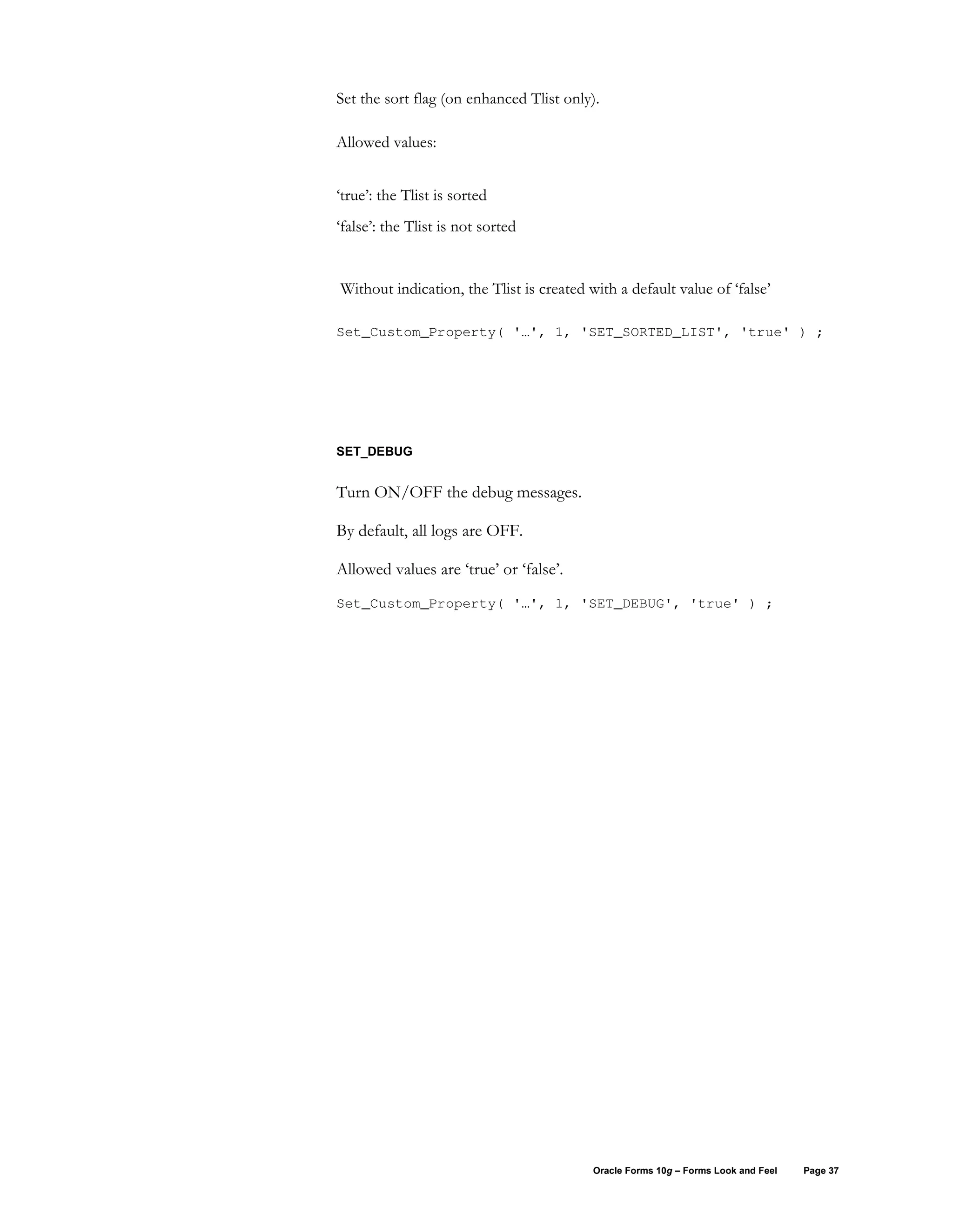 Set the sort flag (on enhanced Tlist only).

Allowed values:


‘true’: the Tlist is sorted
‘false’: the Tlist is not sorted


Without indication, the Tlist is created with a default value of ‘false’

Set_Custom_Property( '…', 1, 'SET_SORTED_LIST', 'true' ) ;




SET_DEBUG


Turn ON/OFF the debug messages.

By default, all logs are OFF.

Allowed values are ‘true’ or ‘false’.
Set_Custom_Property( '…', 1, 'SET_DEBUG', 'true' ) ;




                                          Oracle Forms 10g – Forms Look and Feel   Page 37
 