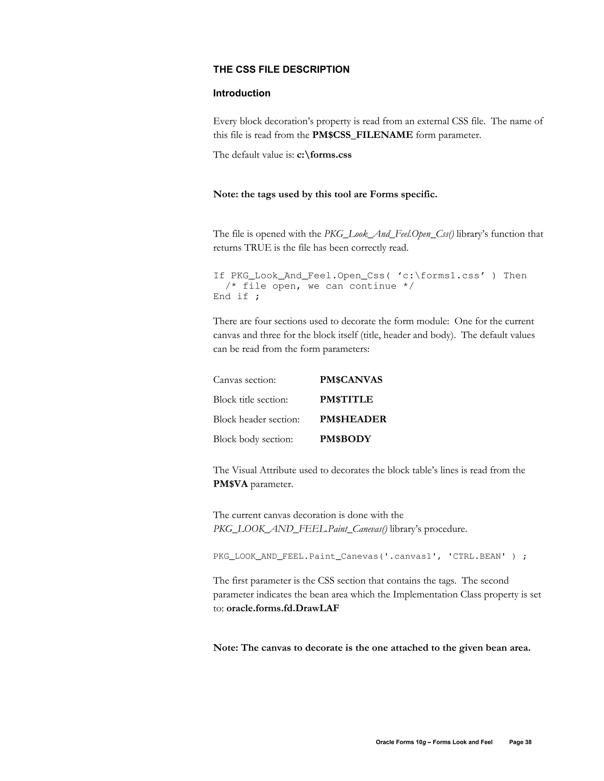 THE CSS FILE DESCRIPTION

Introduction

Every block decoration’s property is read from an external CSS file. The name of
this file is read from the PM$CSS_FILENAME form parameter.
The default value is: c:forms.css


Note: the tags used by this tool are Forms specific.


The file is opened with the PKG_Look_And_Feel.Open_Css() library’s function that
returns TRUE is the file has been correctly read.

If PKG_Look_And_Feel.Open_Css( ‘c:forms1.css’ ) Then
  /* file open, we can continue */
End if ;

There are four sections used to decorate the form module: One for the current
canvas and three for the block itself (title, header and body). The default values
can be read from the form parameters:

Canvas section:            PM$CANVAS
Block title section:       PM$TITLE
Block header section:      PM$HEADER
Block body section:        PM$BODY

The Visual Attribute used to decorates the block table’s lines is read from the
PM$VA parameter.

The current canvas decoration is done with the
PKG_LOOK_AND_FEEL.Paint_Canevas() library’s procedure.

PKG_LOOK_AND_FEEL.Paint_Canevas('.canvas1', 'CTRL.BEAN' ) ;

The first parameter is the CSS section that contains the tags. The second
parameter indicates the bean area which the Implementation Class property is set
to: oracle.forms.fd.DrawLAF


Note: The canvas to decorate is the one attached to the given bean area.




                                         Oracle Forms 10g – Forms Look and Feel   Page 38
 