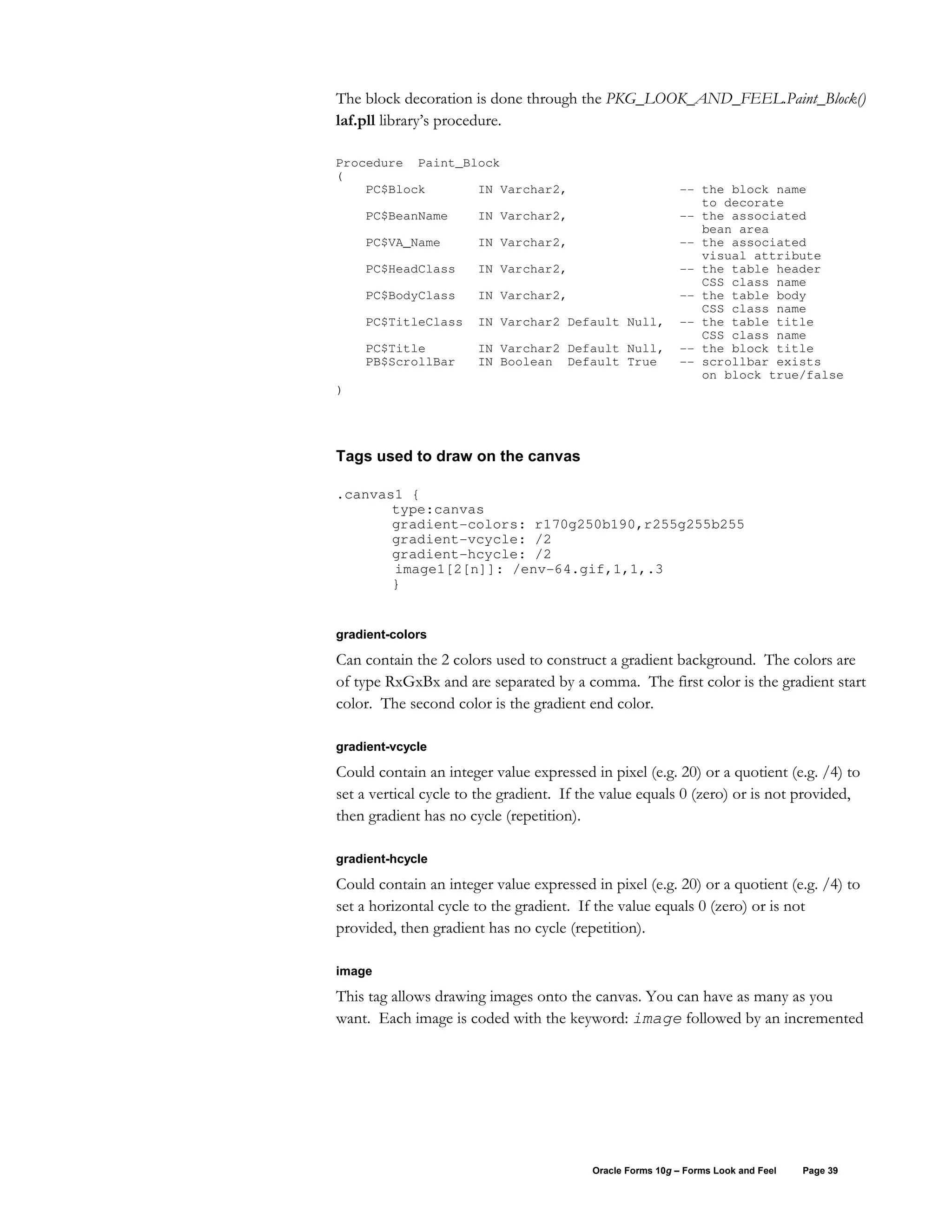 The block decoration is done through the PKG_LOOK_AND_FEEL.Paint_Block()
laf.pll library’s procedure.

Procedure Paint_Block
(
    PC$Block      IN Varchar2,                             -- the block name
                                                              to decorate
    PC$BeanName        IN Varchar2,                        -- the associated
                                                              bean area
    PC$VA_Name         IN Varchar2,                        -- the associated
                                                              visual attribute
    PC$HeadClass       IN Varchar2,                        -- the table header
                                                              CSS class name
    PC$BodyClass       IN Varchar2,                        -- the table body
                                                              CSS class name
    PC$TitleClass      IN Varchar2 Default Null,           -- the table title
                                                              CSS class name
    PC$Title           IN Varchar2 Default Null,           -- the block title
    PB$ScrollBar       IN Boolean Default True             -- scrollbar exists
                                                              on block true/false
)




Tags used to draw on the canvas

.canvas1 {
       type:canvas
       gradient-colors: r170g250b190,r255g255b255
       gradient-vcycle: /2
       gradient-hcycle: /2
       image1[2[n]]: /env-64.gif,1,1,.3
       }


gradient-colors

Can contain the 2 colors used to construct a gradient background. The colors are
of type RxGxBx and are separated by a comma. The first color is the gradient start
color. The second color is the gradient end color.

gradient-vcycle

Could contain an integer value expressed in pixel (e.g. 20) or a quotient (e.g. /4) to
set a vertical cycle to the gradient. If the value equals 0 (zero) or is not provided,
then gradient has no cycle (repetition).

gradient-hcycle

Could contain an integer value expressed in pixel (e.g. 20) or a quotient (e.g. /4) to
set a horizontal cycle to the gradient. If the value equals 0 (zero) or is not
provided, then gradient has no cycle (repetition).

image

This tag allows drawing images onto the canvas. You can have as many as you
want. Each image is coded with the keyword: image followed by an incremented




                                          Oracle Forms 10g – Forms Look and Feel   Page 39
 