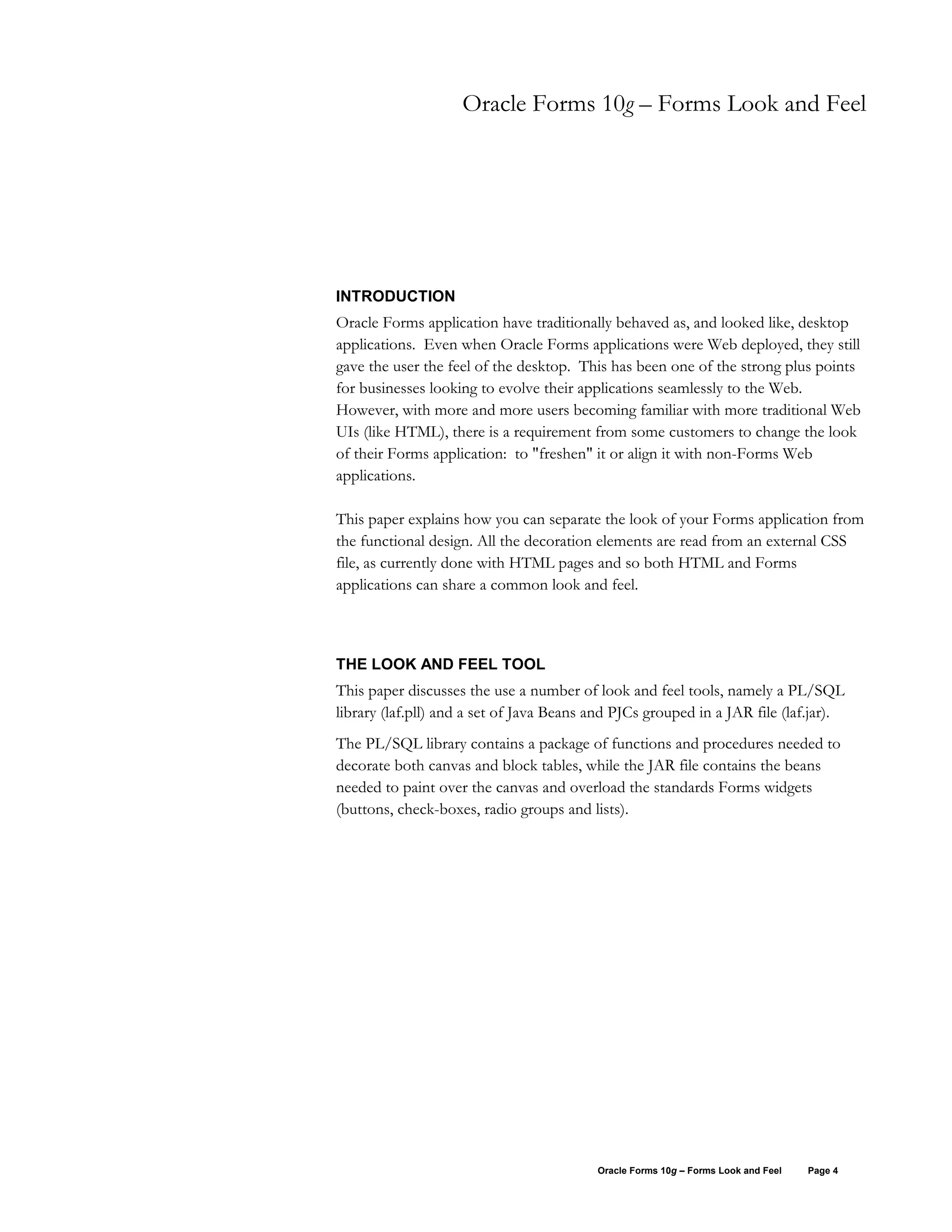 Oracle Forms 10g – Forms Look and Feel




INTRODUCTION
Oracle Forms application have traditionally behaved as, and looked like, desktop
applications. Even when Oracle Forms applications were Web deployed, they still
gave the user the feel of the desktop. This has been one of the strong plus points
for businesses looking to evolve their applications seamlessly to the Web.
However, with more and more users becoming familiar with more traditional Web
UIs (like HTML), there is a requirement from some customers to change the look
of their Forms application: to "freshen" it or align it with non-Forms Web
applications.

This paper explains how you can separate the look of your Forms application from
the functional design. All the decoration elements are read from an external CSS
file, as currently done with HTML pages and so both HTML and Forms
applications can share a common look and feel.



THE LOOK AND FEEL TOOL
This paper discusses the use a number of look and feel tools, namely a PL/SQL
library (laf.pll) and a set of Java Beans and PJCs grouped in a JAR file (laf.jar).
The PL/SQL library contains a package of functions and procedures needed to
decorate both canvas and block tables, while the JAR file contains the beans
needed to paint over the canvas and overload the standards Forms widgets
(buttons, check-boxes, radio groups and lists).




                                          Oracle Forms 10g – Forms Look and Feel   Page 4
 