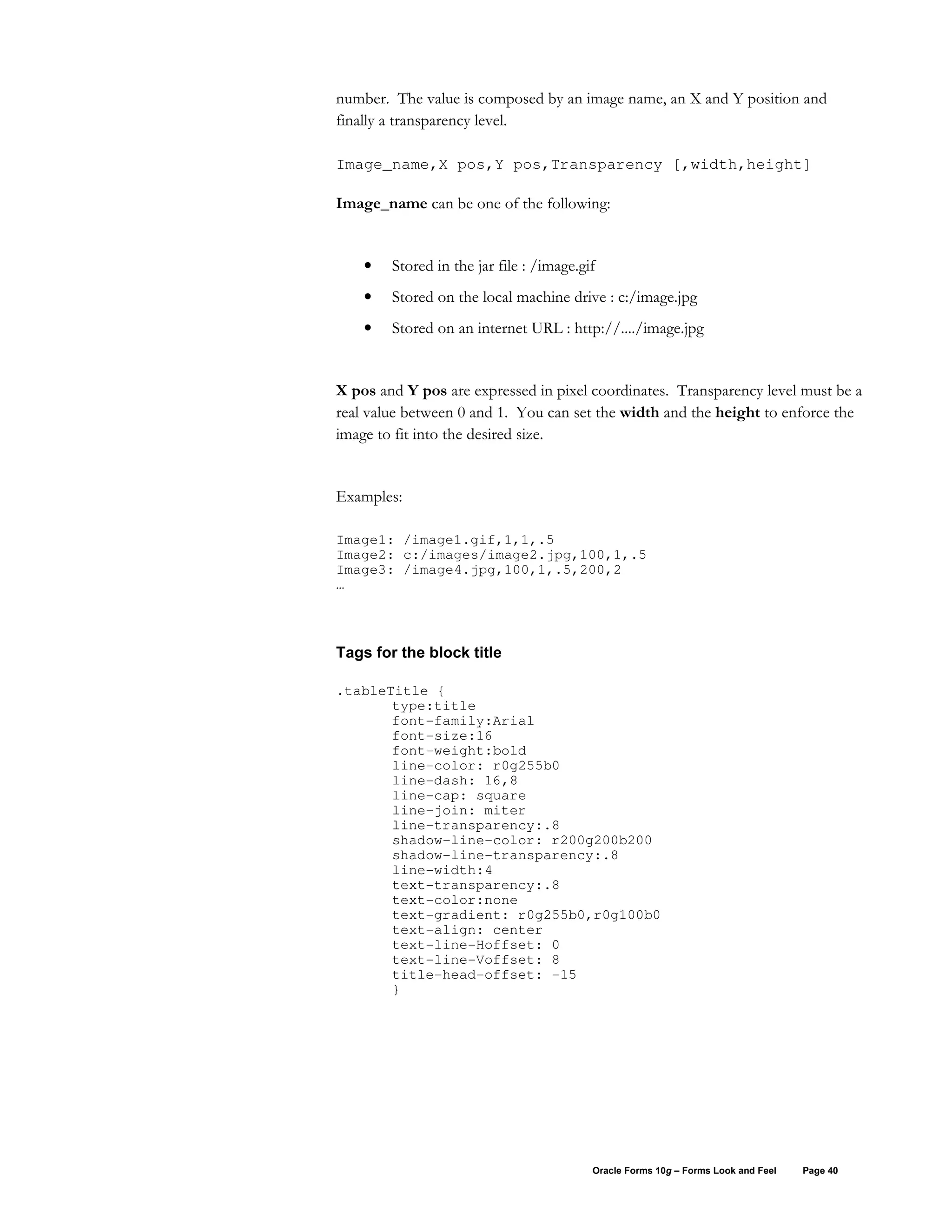number. The value is composed by an image name, an X and Y position and
finally a transparency level.

Image_name,X pos,Y pos,Transparency [,width,height]

Image_name can be one of the following:


    •   Stored in the jar file : /image.gif
    •   Stored on the local machine drive : c:/image.jpg
    •   Stored on an internet URL : http://..../image.jpg


X pos and Y pos are expressed in pixel coordinates. Transparency level must be a
real value between 0 and 1. You can set the width and the height to enforce the
image to fit into the desired size.


Examples:

Image1: /image1.gif,1,1,.5
Image2: c:/images/image2.jpg,100,1,.5
Image3: /image4.jpg,100,1,.5,200,2
…



Tags for the block title

.tableTitle {
       type:title
       font-family:Arial
       font-size:16
       font-weight:bold
       line-color: r0g255b0
       line-dash: 16,8
       line-cap: square
       line-join: miter
       line-transparency:.8
       shadow-line-color: r200g200b200
       shadow-line-transparency:.8
       line-width:4
       text-transparency:.8
       text-color:none
       text-gradient: r0g255b0,r0g100b0
       text-align: center
       text-line-Hoffset: 0
       text-line-Voffset: 8
       title-head-offset: -15
       }




                                          Oracle Forms 10g – Forms Look and Feel   Page 40
 