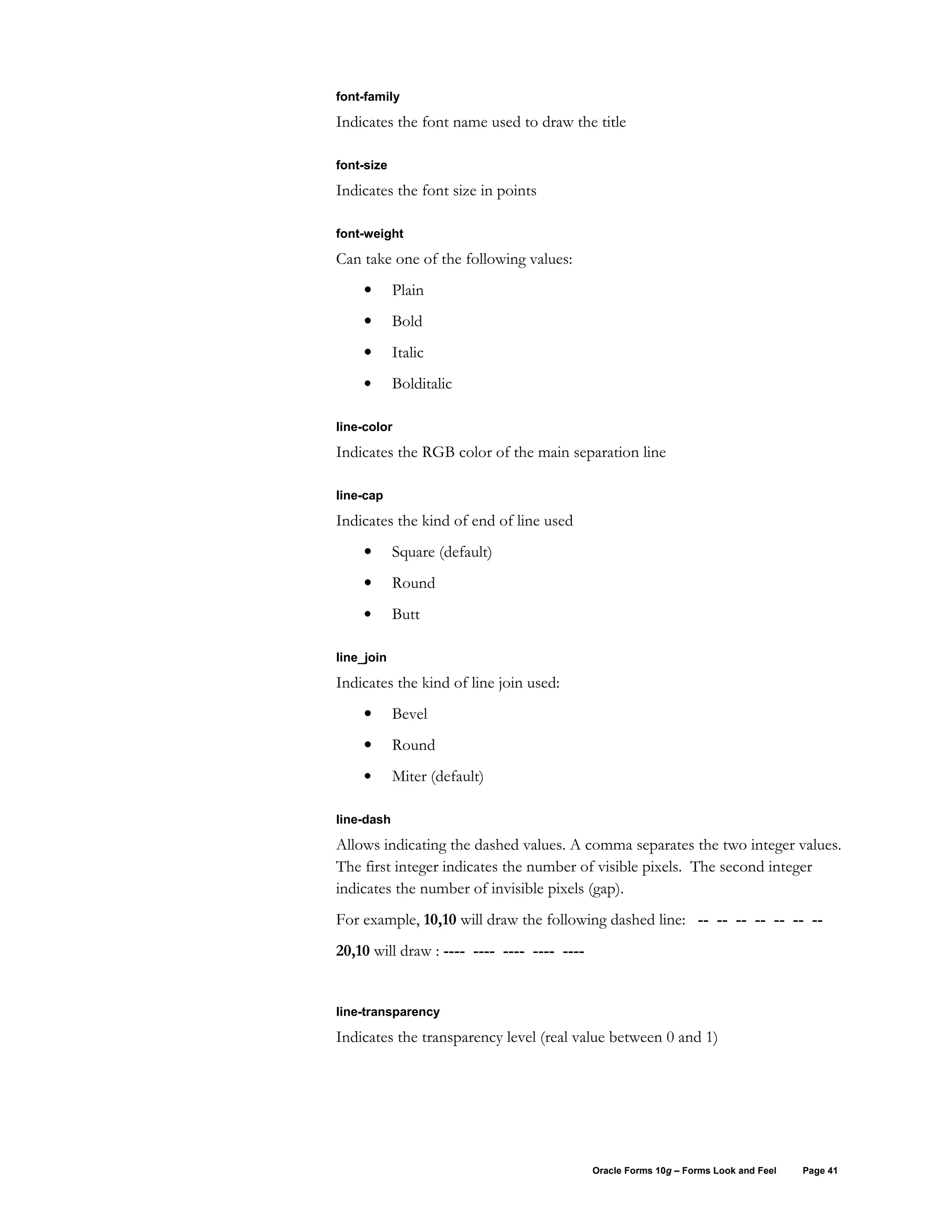 font-family

Indicates the font name used to draw the title

font-size

Indicates the font size in points

font-weight

Can take one of the following values:
    •       Plain
    •       Bold
    •       Italic
    •       Bolditalic

line-color

Indicates the RGB color of the main separation line

line-cap

Indicates the kind of end of line used
    •       Square (default)
    •       Round
    •       Butt

line_join

Indicates the kind of line join used:
    •       Bevel
    •       Round
    •       Miter (default)

line-dash

Allows indicating the dashed values. A comma separates the two integer values.
The first integer indicates the number of visible pixels. The second integer
indicates the number of invisible pixels (gap).
For example, 10,10 will draw the following dashed line: -- -- -- -- -- -- --
20,10 will draw : ---- ---- ---- ---- ----


line-transparency

Indicates the transparency level (real value between 0 and 1)




                                             Oracle Forms 10g – Forms Look and Feel   Page 41
 
