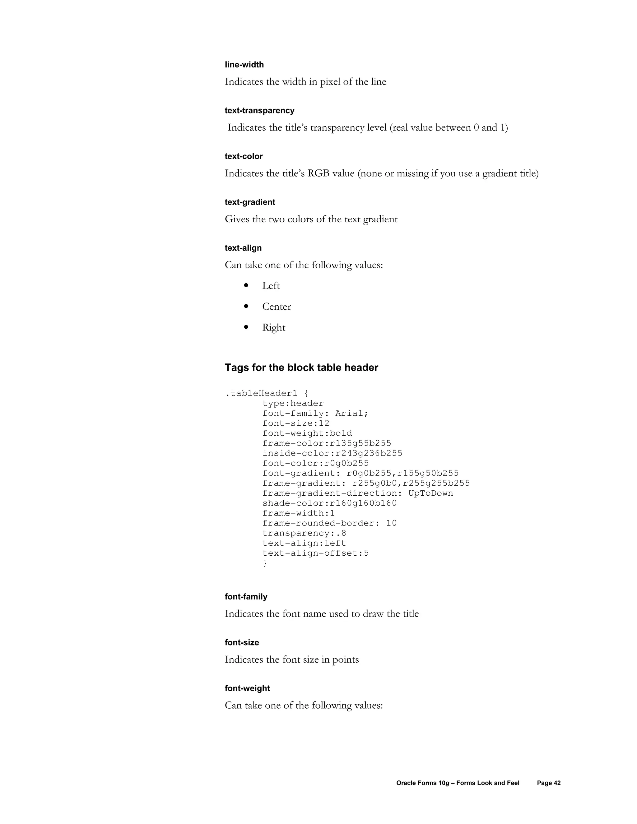 line-width

Indicates the width in pixel of the line

text-transparency

Indicates the title’s transparency level (real value between 0 and 1)

text-color

Indicates the title’s RGB value (none or missing if you use a gradient title)

text-gradient

Gives the two colors of the text gradient

text-align

Can take one of the following values:
     •       Left
     •       Center
     •       Right


Tags for the block table header

.tableHeader1 {
       type:header
       font-family: Arial;
       font-size:12
       font-weight:bold
       frame-color:r135g55b255
       inside-color:r243g236b255
       font-color:r0g0b255
       font-gradient: r0g0b255,r155g50b255
       frame-gradient: r255g0b0,r255g255b255
       frame-gradient-direction: UpToDown
       shade-color:r160g160b160
       frame-width:1
       frame-rounded-border: 10
       transparency:.8
       text-align:left
       text-align-offset:5
       }


font-family

Indicates the font name used to draw the title

font-size

Indicates the font size in points

font-weight

Can take one of the following values:




                                           Oracle Forms 10g – Forms Look and Feel   Page 42
 