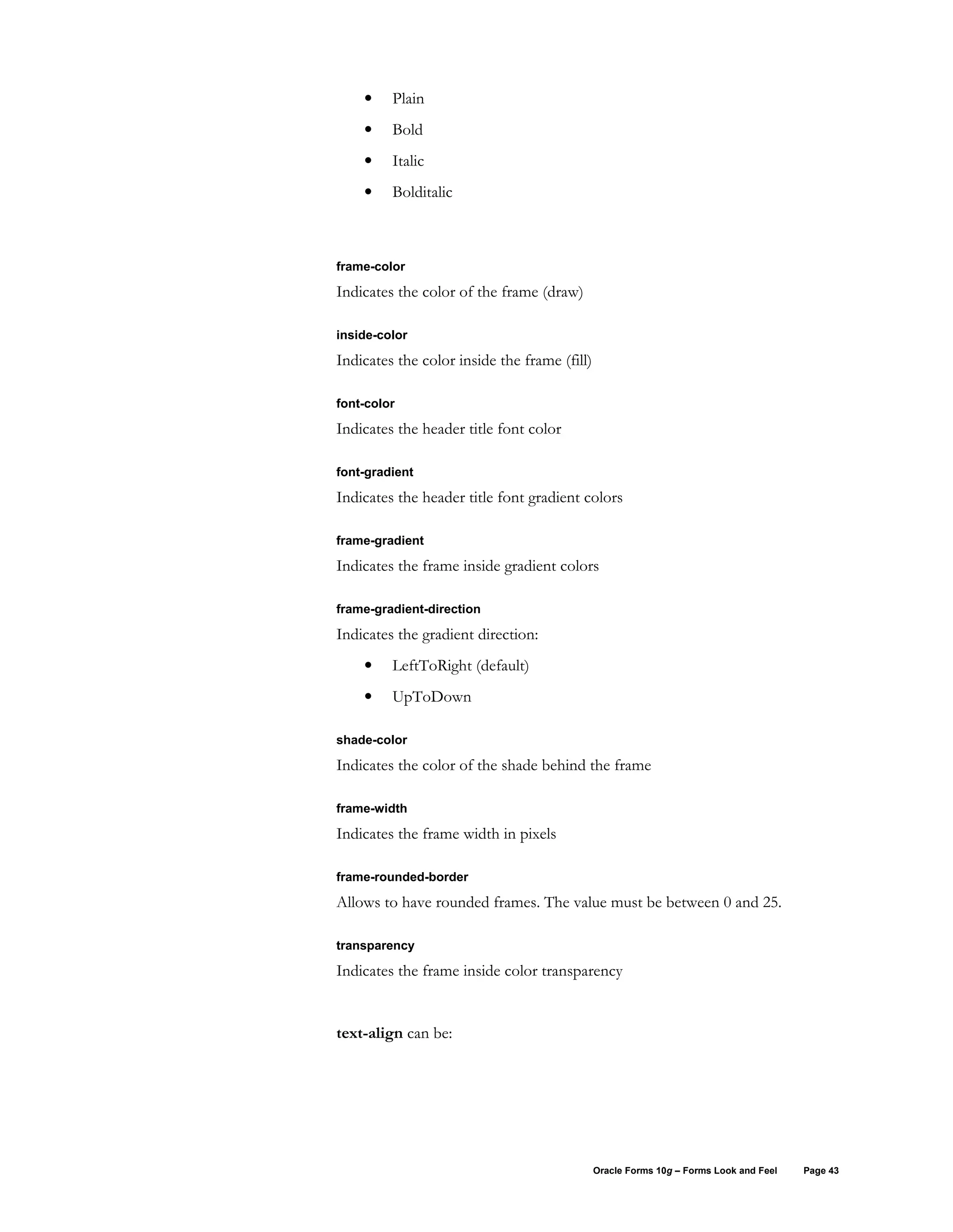 •    Plain
    •    Bold
    •    Italic
    •    Bolditalic



frame-color

Indicates the color of the frame (draw)

inside-color

Indicates the color inside the frame (fill)

font-color

Indicates the header title font color

font-gradient

Indicates the header title font gradient colors

frame-gradient

Indicates the frame inside gradient colors

frame-gradient-direction

Indicates the gradient direction:
    •    LeftToRight (default)
    •    UpToDown

shade-color

Indicates the color of the shade behind the frame

frame-width

Indicates the frame width in pixels

frame-rounded-border

Allows to have rounded frames. The value must be between 0 and 25.

transparency

Indicates the frame inside color transparency


text-align can be:




                                              Oracle Forms 10g – Forms Look and Feel   Page 43
 