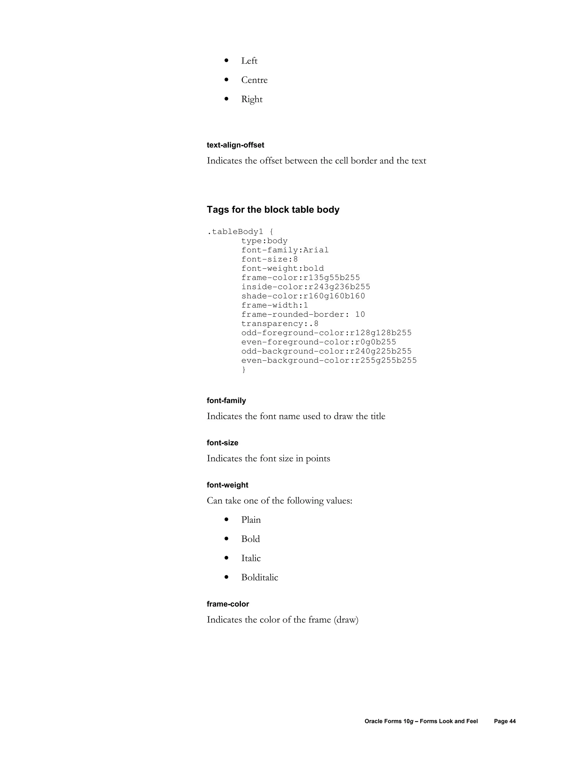 •      Left
     •      Centre
     •      Right



text-align-offset

Indicates the offset between the cell border and the text



Tags for the block table body

.tableBody1 {
       type:body
       font-family:Arial
       font-size:8
       font-weight:bold
       frame-color:r135g55b255
       inside-color:r243g236b255
       shade-color:r160g160b160
       frame-width:1
       frame-rounded-border: 10
       transparency:.8
       odd-foreground-color:r128g128b255
       even-foreground-color:r0g0b255
       odd-background-color:r240g225b255
       even-background-color:r255g255b255
       }


font-family

Indicates the font name used to draw the title

font-size

Indicates the font size in points

font-weight

Can take one of the following values:
     •      Plain
     •      Bold
     •      Italic
     •      Bolditalic

frame-color

Indicates the color of the frame (draw)




                                          Oracle Forms 10g – Forms Look and Feel   Page 44
 