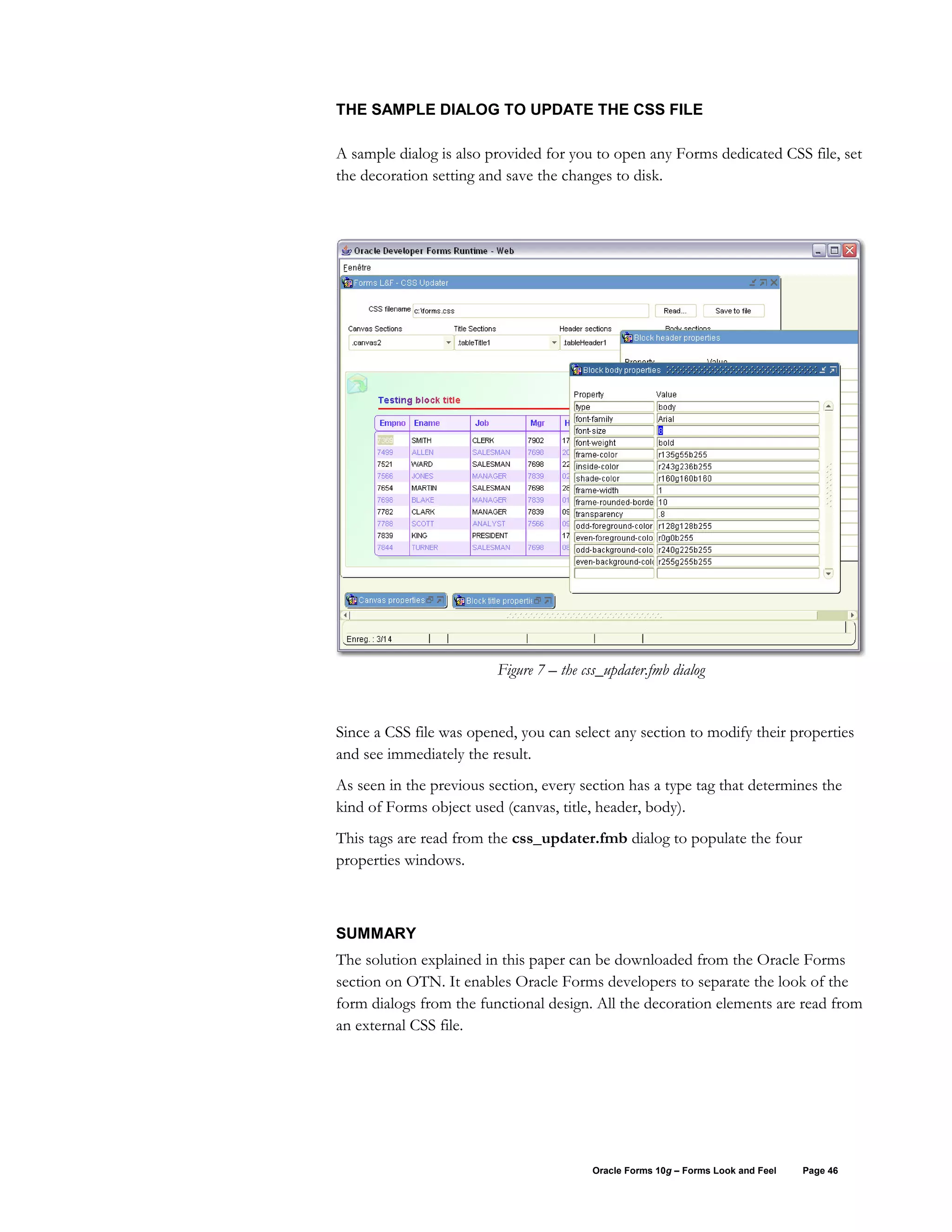 THE SAMPLE DIALOG TO UPDATE THE CSS FILE

A sample dialog is also provided for you to open any Forms dedicated CSS file, set
the decoration setting and save the changes to disk.




                         Figure 7 – the css_updater.fmb dialog


Since a CSS file was opened, you can select any section to modify their properties
and see immediately the result.
As seen in the previous section, every section has a type tag that determines the
kind of Forms object used (canvas, title, header, body).
This tags are read from the css_updater.fmb dialog to populate the four
properties windows.



SUMMARY
The solution explained in this paper can be downloaded from the Oracle Forms
section on OTN. It enables Oracle Forms developers to separate the look of the
form dialogs from the functional design. All the decoration elements are read from
an external CSS file.




                                         Oracle Forms 10g – Forms Look and Feel   Page 46
 