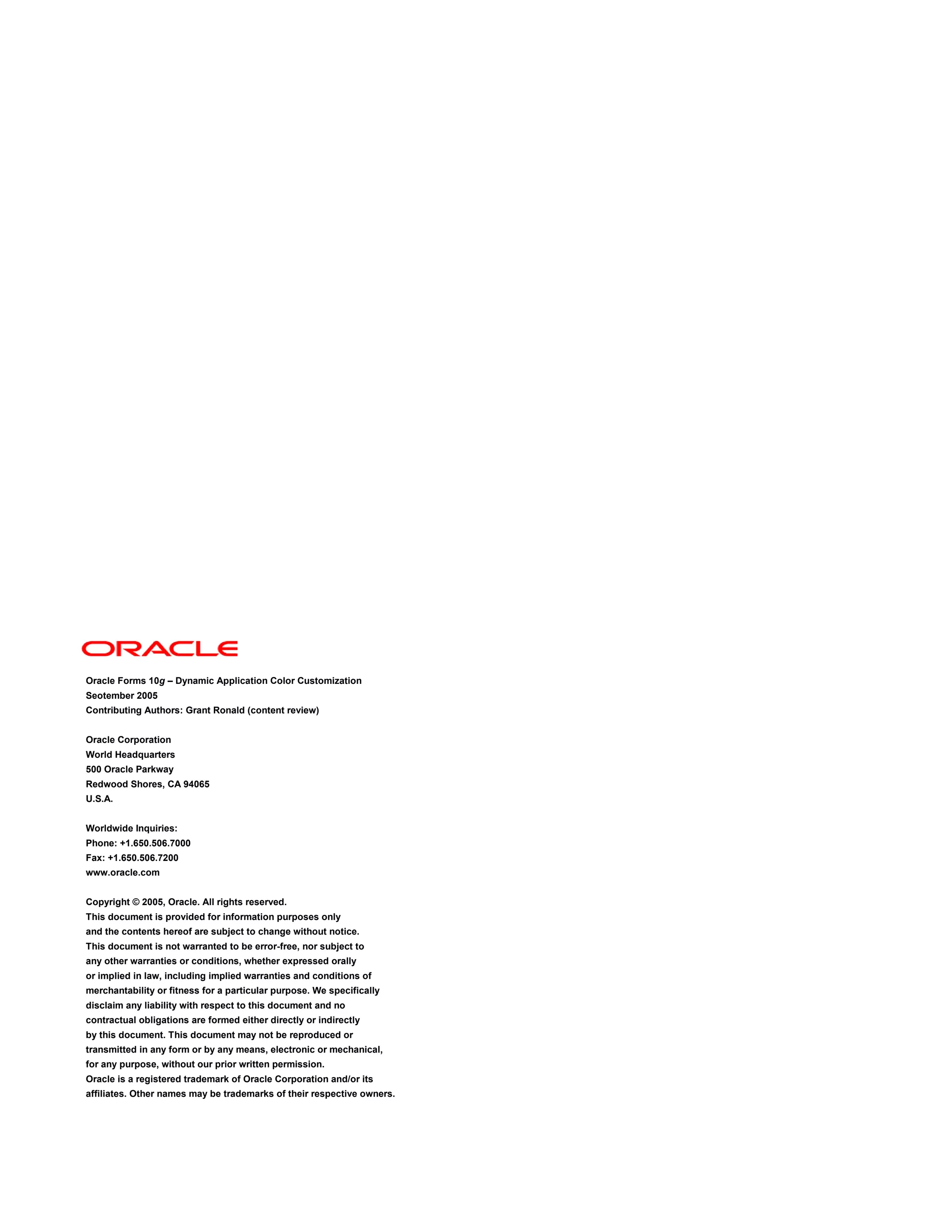 Oracle Forms 10g – Dynamic Application Color Customization
Seotember 2005
Contributing Authors: Grant Ronald (content review)


Oracle Corporation
World Headquarters
500 Oracle Parkway
Redwood Shores, CA 94065
U.S.A.


Worldwide Inquiries:
Phone: +1.650.506.7000
Fax: +1.650.506.7200
www.oracle.com


Copyright © 2005, Oracle. All rights reserved.
This document is provided for information purposes only
and the contents hereof are subject to change without notice.
This document is not warranted to be error-free, nor subject to
any other warranties or conditions, whether expressed orally
or implied in law, including implied warranties and conditions of
merchantability or fitness for a particular purpose. We specifically
disclaim any liability with respect to this document and no
contractual obligations are formed either directly or indirectly
by this document. This document may not be reproduced or
transmitted in any form or by any means, electronic or mechanical,
for any purpose, without our prior written permission.
Oracle is a registered trademark of Oracle Corporation and/or its
affiliates. Other names may be trademarks of their respective owners.
 