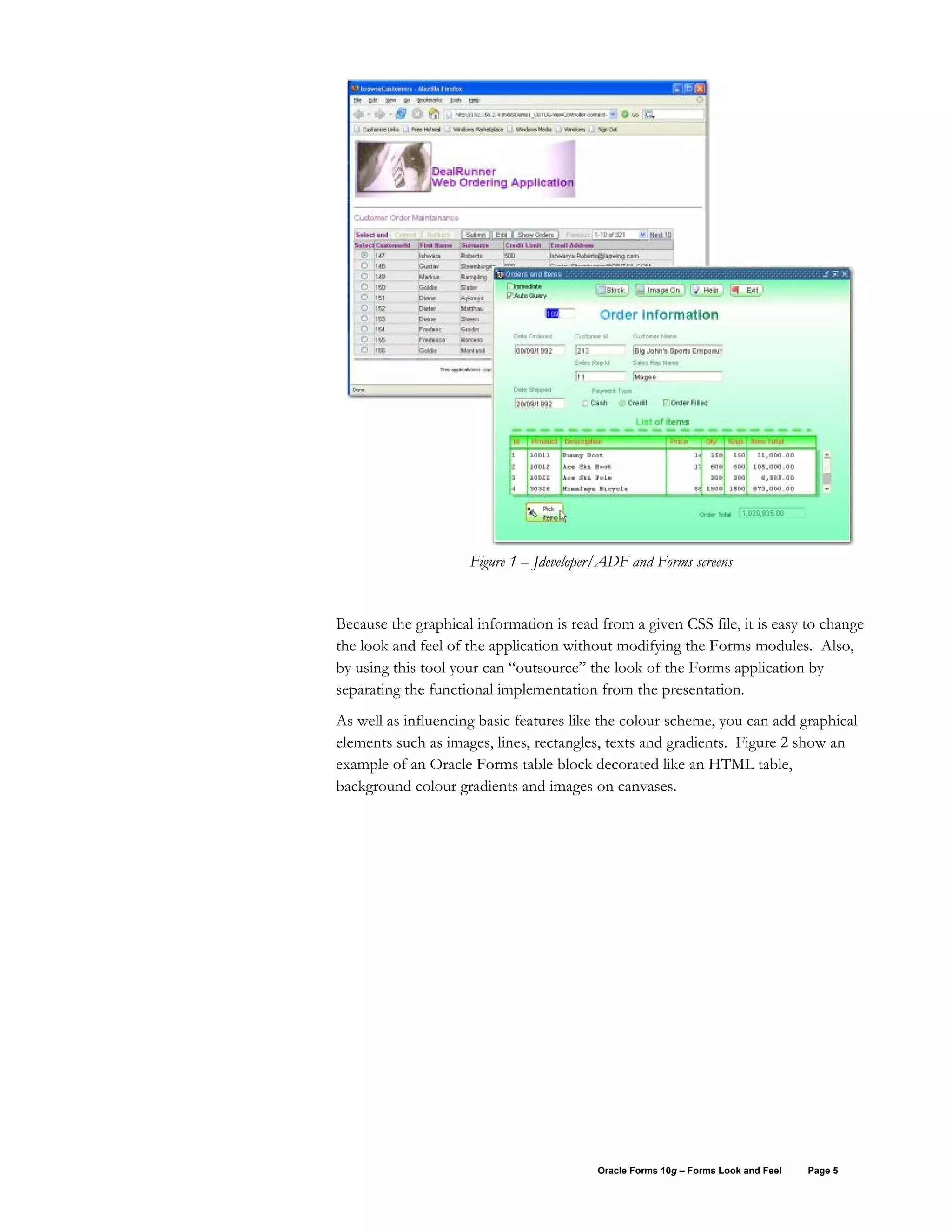 Figure 1 – Jdeveloper/ADF and Forms screens


Because the graphical information is read from a given CSS file, it is easy to change
the look and feel of the application without modifying the Forms modules. Also,
by using this tool your can “outsource” the look of the Forms application by
separating the functional implementation from the presentation.
As well as influencing basic features like the colour scheme, you can add graphical
elements such as images, lines, rectangles, texts and gradients. Figure 2 show an
example of an Oracle Forms table block decorated like an HTML table,
background colour gradients and images on canvases.




                                          Oracle Forms 10g – Forms Look and Feel   Page 5
 