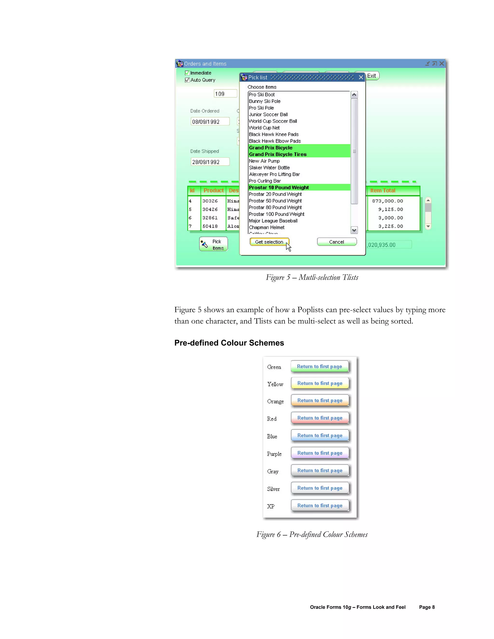 Figure 5 – Mutli-selection Tlists


Figure 5 shows an example of how a Poplists can pre-select values by typing more
than one character, and Tlists can be multi-select as well as being sorted.

Pre-defined Colour Schemes




                        Figure 6 – Pre-defined Colour Schemes




                                          Oracle Forms 10g – Forms Look and Feel   Page 8
 