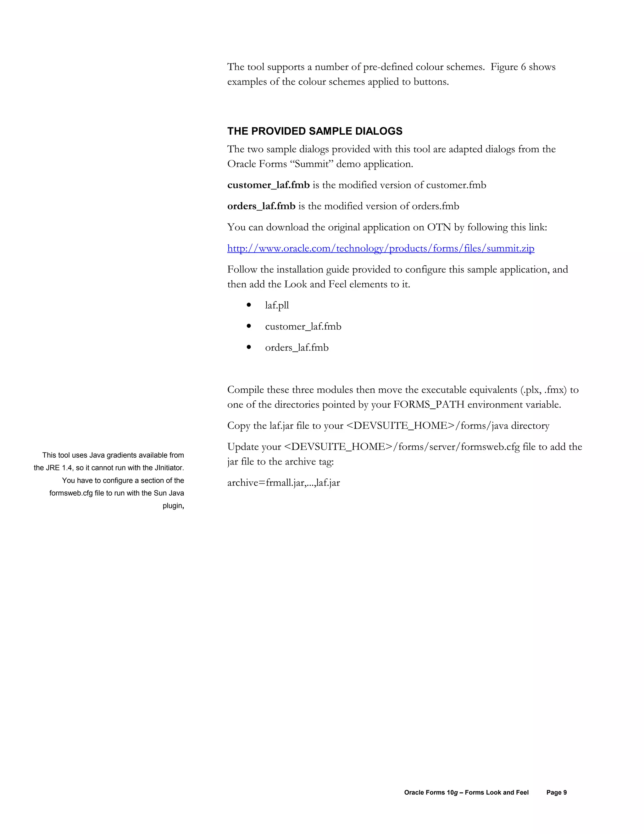 The tool supports a number of pre-defined colour schemes. Figure 6 shows
                                                     examples of the colour schemes applied to buttons.



                                                     THE PROVIDED SAMPLE DIALOGS
                                                     The two sample dialogs provided with this tool are adapted dialogs from the
                                                     Oracle Forms “Summit” demo application.
                                                     customer_laf.fmb is the modified version of customer.fmb
                                                     orders_laf.fmb is the modified version of orders.fmb
                                                     You can download the original application on OTN by following this link:
                                                     http://www.oracle.com/technology/products/forms/files/summit.zip
                                                     Follow the installation guide provided to configure this sample application, and
                                                     then add the Look and Feel elements to it.
                                                          •    laf.pll
                                                          •    customer_laf.fmb
                                                          •    orders_laf.fmb


                                                     Compile these three modules then move the executable equivalents (.plx, .fmx) to
                                                     one of the directories pointed by your FORMS_PATH environment variable.
                                                     Copy the laf.jar file to your <DEVSUITE_HOME>/forms/java directory
                                                     Update your <DEVSUITE_HOME>/forms/server/formsweb.cfg file to add the
  This tool uses Java gradients available from
                                                     jar file to the archive tag:
the JRE 1.4, so it cannot run with the JInitiator.
         You have to configure a section of the      archive=frmall.jar,...,laf.jar
     formsweb.cfg file to run with the Sun Java
                                          plugin,




                                                                                              Oracle Forms 10g – Forms Look and Feel   Page 9
 