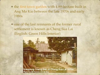 the ﬁrst town garden with 4.89-hectare built in
Ang Mo Kio between the late 1970s and early
1980s
one of the last remnants of the former rural
settlement is known as Cheng Sua Lai
(English: Green Hills Interior)
 