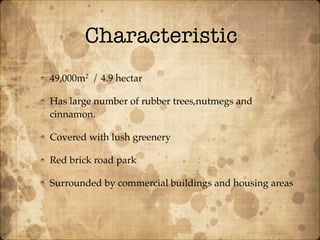 Characteristic
49,000m2
/ 4.9 hectar
Has large number of rubber trees,nutmegs and
cinnamon.
Covered with lush greenery
Red brick road park
Surrounded by commercial buildings and housing areas
 