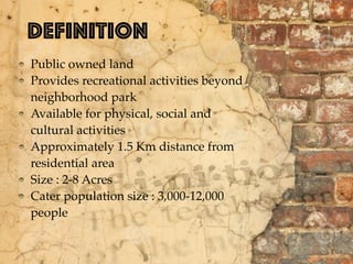 Definition
Public owned land
Provides recreational activities beyond
neighborhood park
Available for physical, social and
cultural activities
Approximately 1.5 Km distance from
residential area
Size : 2-8 Acres
Cater population size : 3,000-12,000
people
 