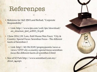 References
Reference for 1&2: IJM Land Berhad, "Corporate
Responsibility”
Link: http://www.ijm.com/web/ijm/download/
arc_structure_ijml_ar2013_16.pdf
2 June 2014, J.W. Lam, Zatil Husna Wan Fauzi, "City &
Country: Special Focus: Seremban Focus - The different
facets of Seremban 2
Link :http://42.156.32.85/propmyjoomla/news-a-
views/12727-city-a-country-special-focus-seremban-
focus-the-different-facets-of-seremban-2.html
Size of S2 Park http://www.seremban2.com.my/
about_us.aspx
 